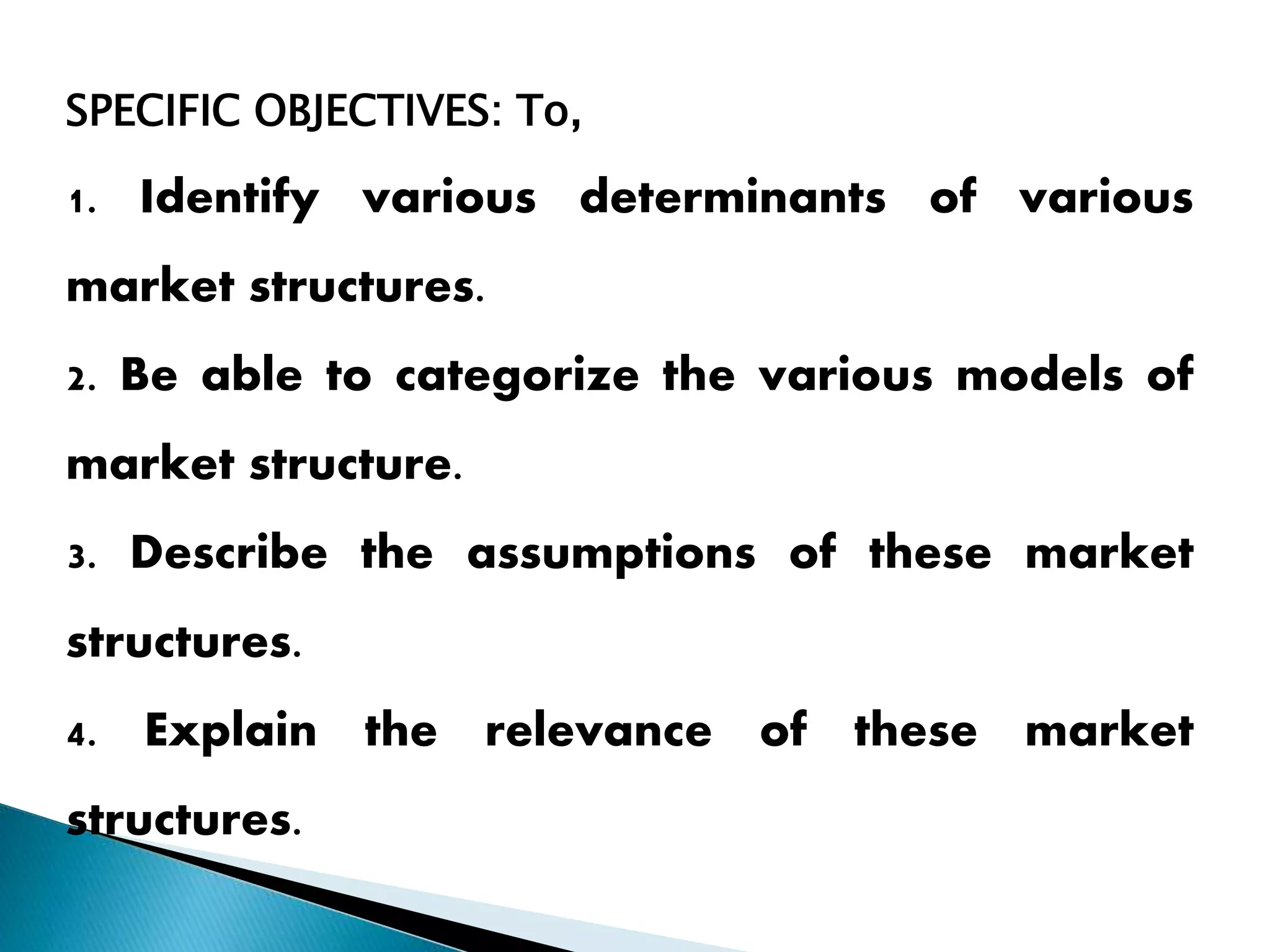 SPECIFIC OBJECTIVES: To,
1. Identify various determinants of various
market structures.
2. Be able to categorize the various models of
market structure.
3. Describe the assumptions of these market
structures.
4. Explain the relevance of these market
structures.
 