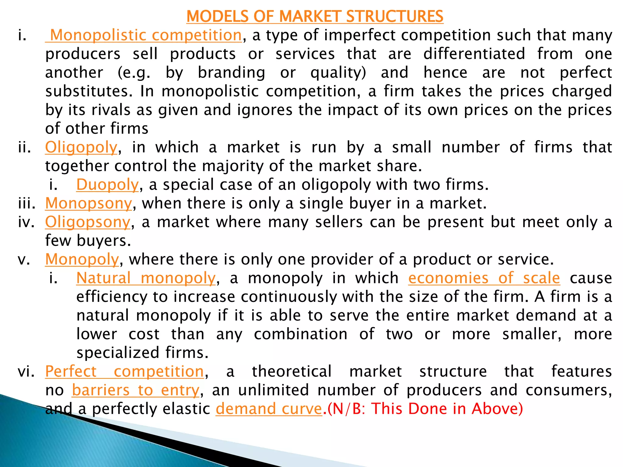 MODELS OF MARKET STRUCTURES
i. Monopolistic competition, a type of imperfect competition such that many
producers sell products or services that are differentiated from one
another (e.g. by branding or quality) and hence are not perfect
substitutes. In monopolistic competition, a firm takes the prices charged
by its rivals as given and ignores the impact of its own prices on the prices
of other firms
ii. Oligopoly, in which a market is run by a small number of firms that
together control the majority of the market share.
i. Duopoly, a special case of an oligopoly with two firms.
iii. Monopsony, when there is only a single buyer in a market.
iv. Oligopsony, a market where many sellers can be present but meet only a
few buyers.
v. Monopoly, where there is only one provider of a product or service.
i. Natural monopoly, a monopoly in which economies of scale cause
efficiency to increase continuously with the size of the firm. A firm is a
natural monopoly if it is able to serve the entire market demand at a
lower cost than any combination of two or more smaller, more
specialized firms.
vi. Perfect competition, a theoretical market structure that features
no barriers to entry, an unlimited number of producers and consumers,
and a perfectly elastic demand curve.(N/B: This Done in Above)
 