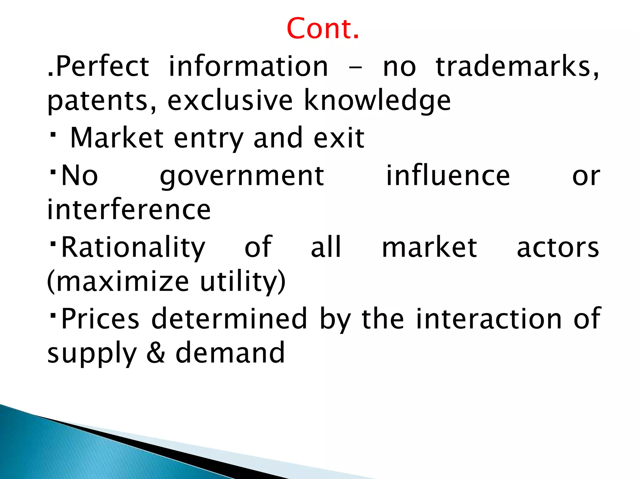 Cont.
.Perfect information - no trademarks,
patents, exclusive knowledge
Market entry and exit
No government influence or
interference
Rationality of all market actors
(maximize utility)
Prices determined by the interaction of
supply & demand
 