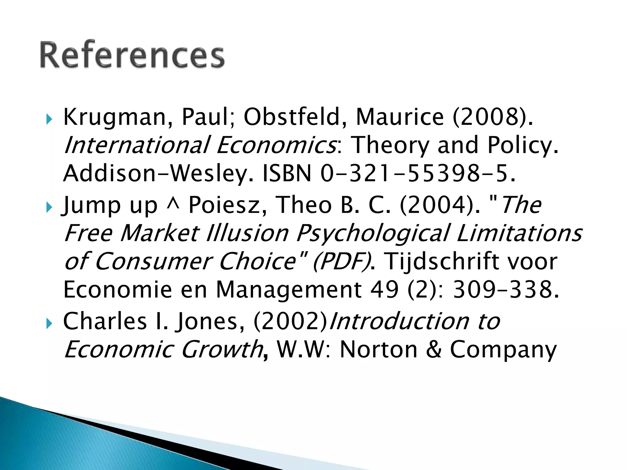  Krugman, Paul; Obstfeld, Maurice (2008).
International Economics: Theory and Policy.
Addison-Wesley. ISBN 0-321-55398-5.
 Jump up ^ Poiesz, Theo B. C. (2004). "The
Free Market Illusion Psychological Limitations
of Consumer Choice" (PDF). Tijdschrift voor
Economie en Management 49 (2): 309–338.
 Charles I. Jones, (2002)Introduction to
Economic Growth, W.W: Norton & Company
 