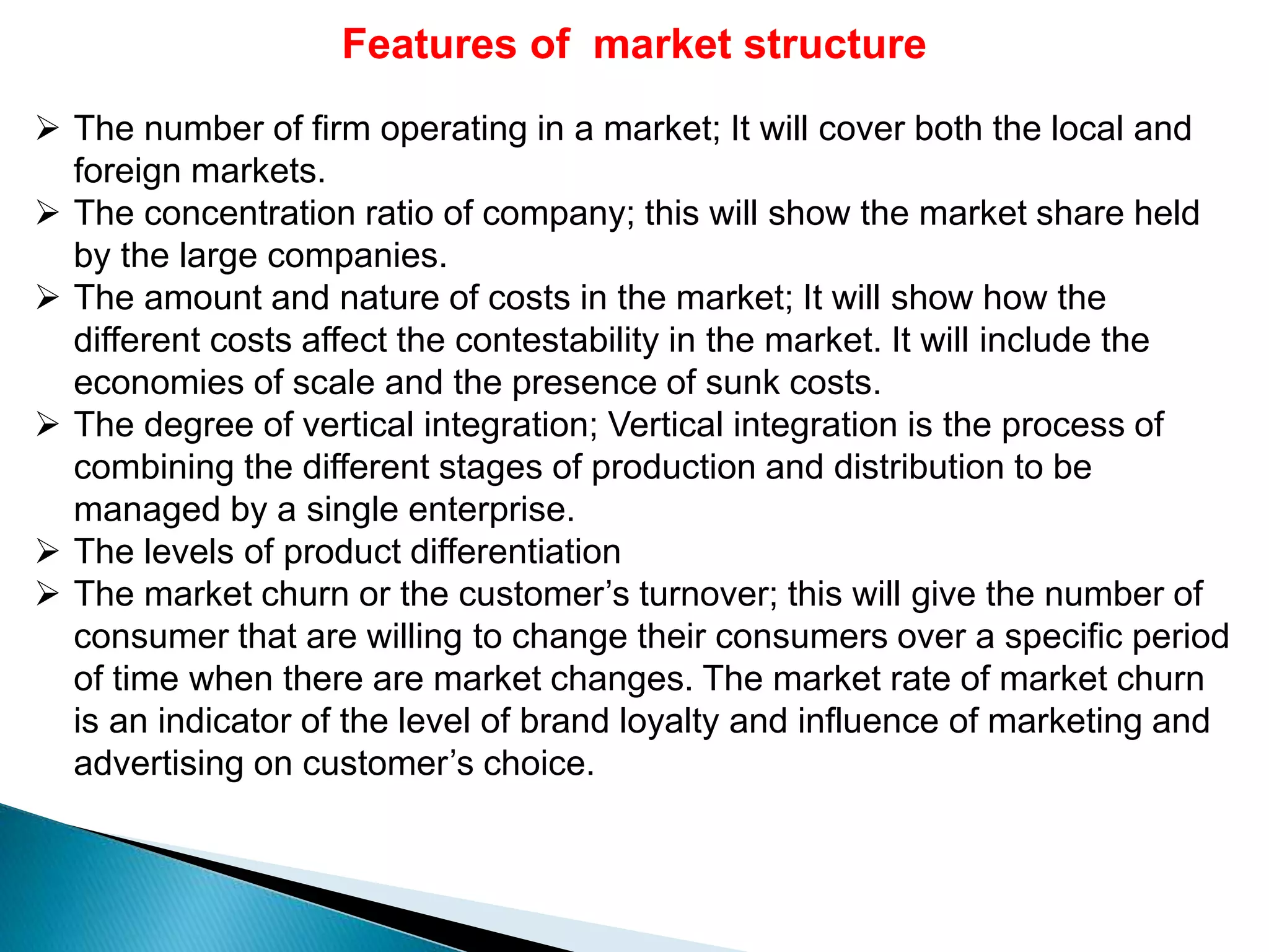 Features of market structure
 The number of firm operating in a market; It will cover both the local and
foreign markets.
 The concentration ratio of company; this will show the market share held
by the large companies.
 The amount and nature of costs in the market; It will show how the
different costs affect the contestability in the market. It will include the
economies of scale and the presence of sunk costs.
 The degree of vertical integration; Vertical integration is the process of
combining the different stages of production and distribution to be
managed by a single enterprise.
 The levels of product differentiation
 The market churn or the customer’s turnover; this will give the number of
consumer that are willing to change their consumers over a specific period
of time when there are market changes. The market rate of market churn
is an indicator of the level of brand loyalty and influence of marketing and
advertising on customer’s choice.
 