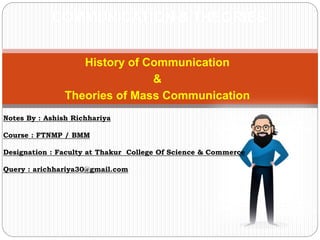 History of Communication
&
Theories of Mass Communication
COMMUNICATION & THEORIES
Notes By : Ashish Richhariya
Course : FTNMP / BMM
Designation : Faculty at Thakur College Of Science & Commerce
Query : arichhariya30@gmail.com
 