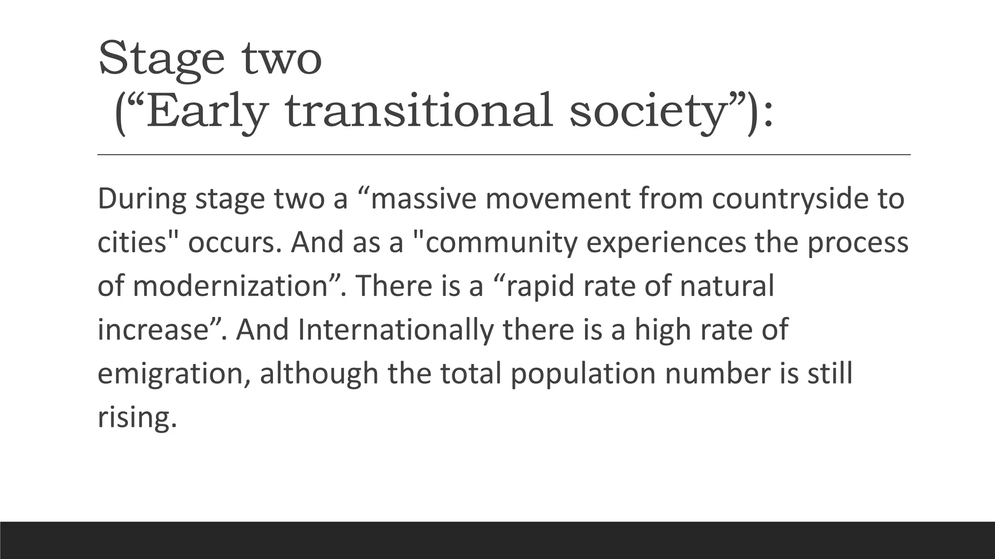 Stage two
(“Early transitional society”):
During stage two a “massive movement from countryside to
cities" occurs. And as a "community experiences the process
of modernization”. There is a “rapid rate of natural
increase”. And Internationally there is a high rate of
emigration, although the total population number is still
rising.
 