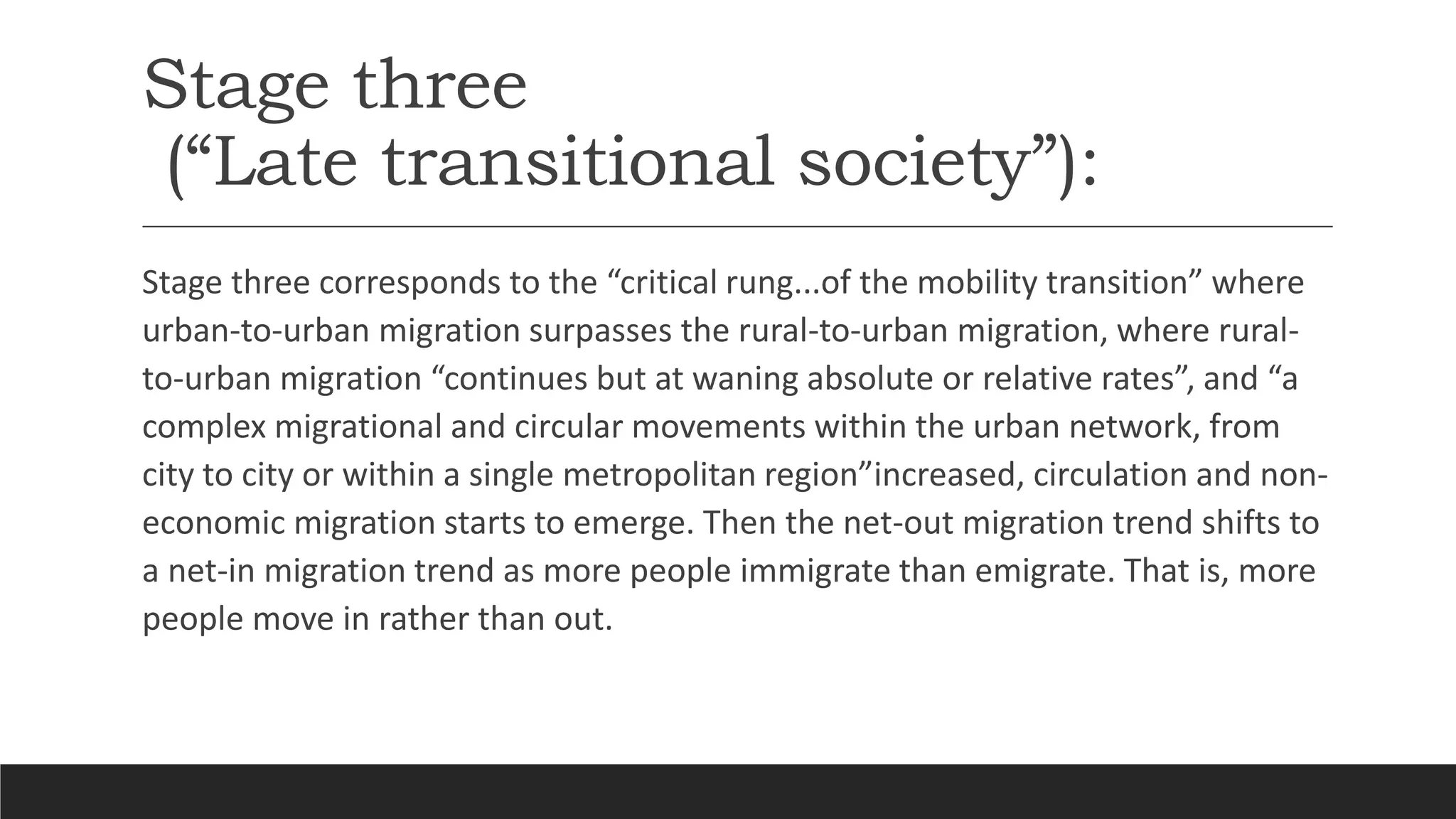 Stage three
(“Late transitional society”):
Stage three corresponds to the “critical rung...of the mobility transition” where
urban-to-urban migration surpasses the rural-to-urban migration, where rural-
to-urban migration “continues but at waning absolute or relative rates”, and “a
complex migrational and circular movements within the urban network, from
city to city or within a single metropolitan region”increased, circulation and non-
economic migration starts to emerge. Then the net-out migration trend shifts to
a net-in migration trend as more people immigrate than emigrate. That is, more
people move in rather than out.
 