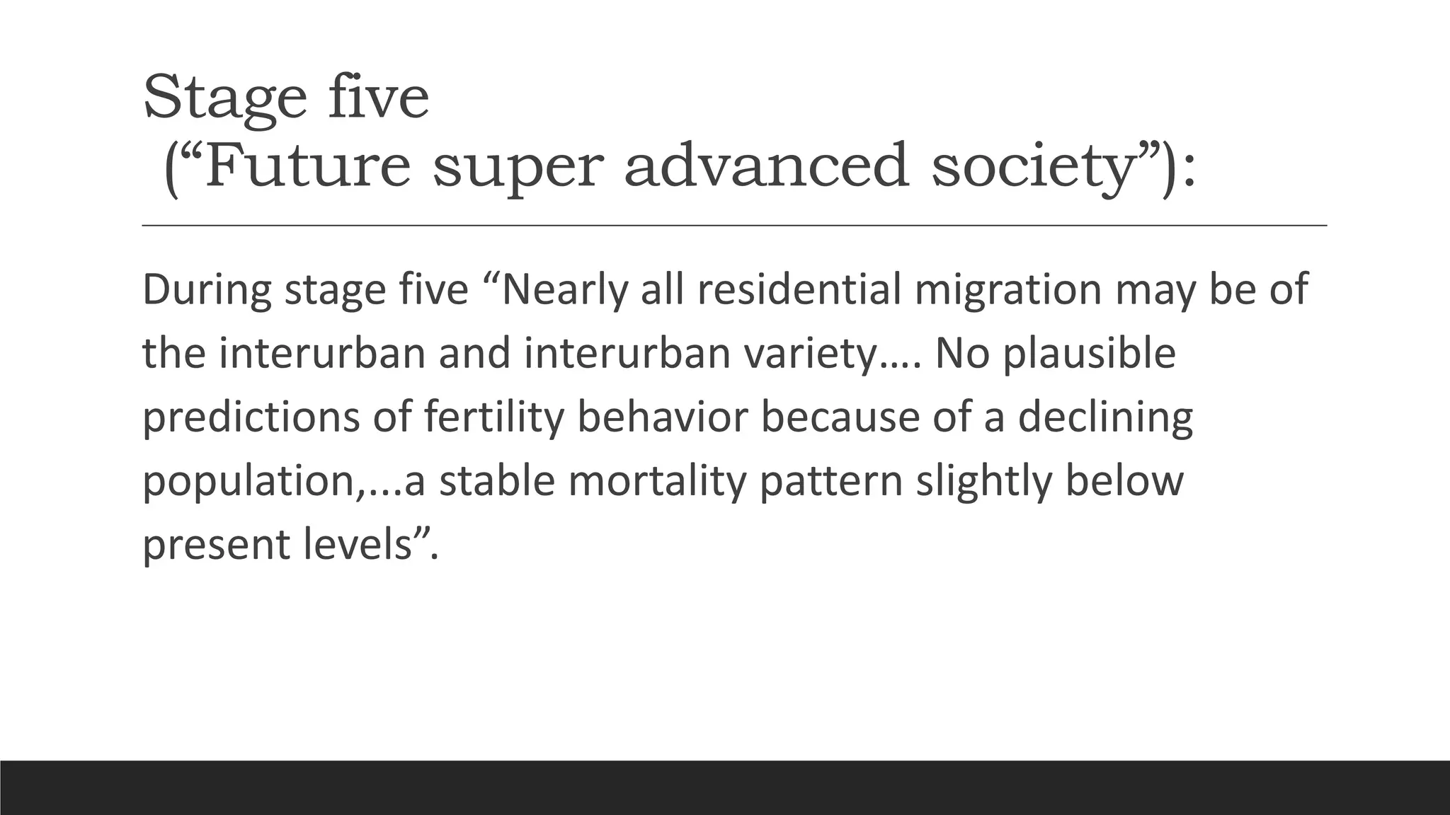 Stage five
(“Future super advanced society”):
During stage five “Nearly all residential migration may be of
the interurban and interurban variety…. No plausible
predictions of fertility behavior because of a declining
population,...a stable mortality pattern slightly below
present levels”.
 