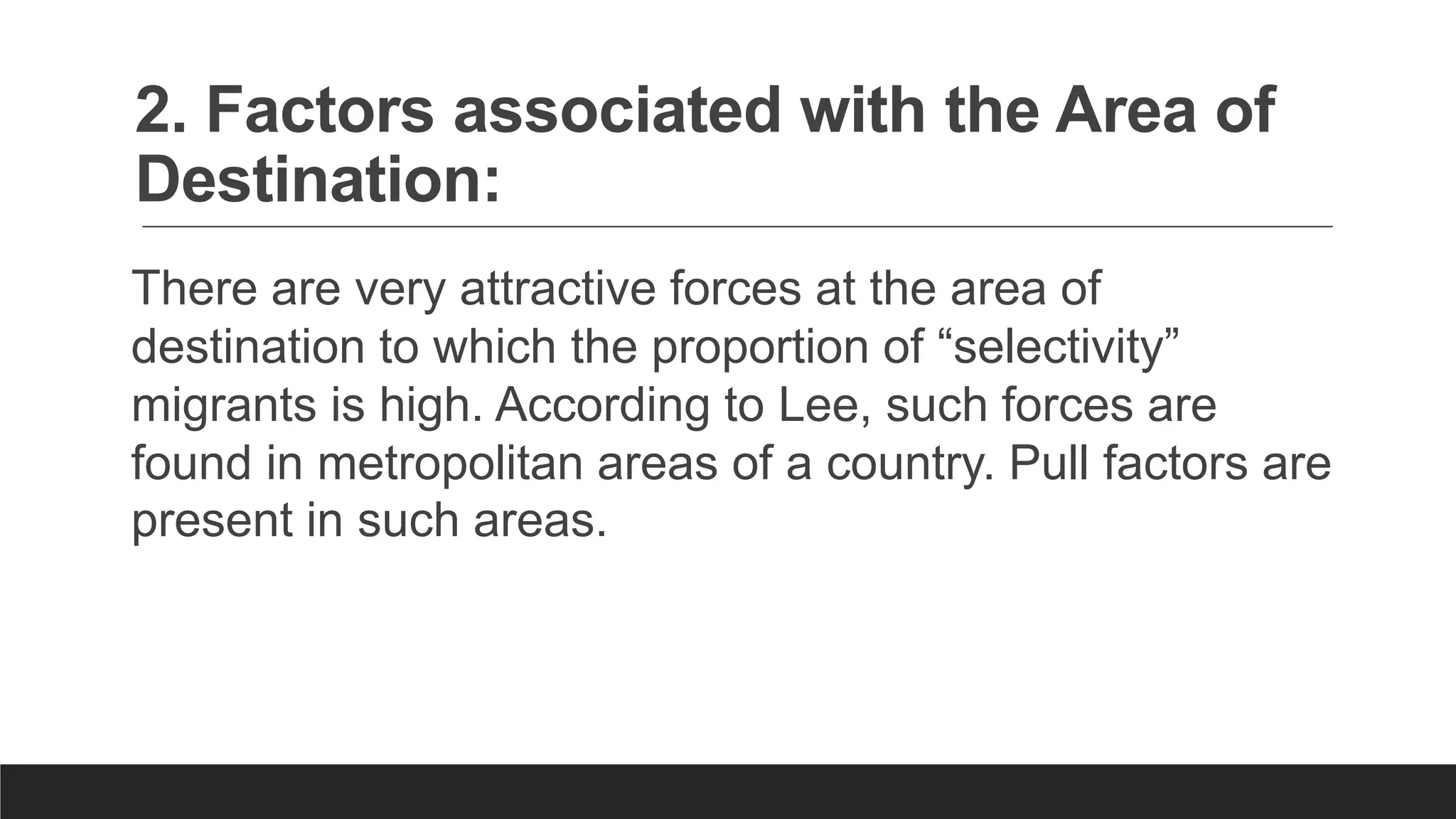 2. Factors associated with the Area of
Destination:
There are very attractive forces at the area of
destination to which the proportion of “selectivity”
migrants is high. According to Lee, such forces are
found in metropolitan areas of a country. Pull factors are
present in such areas.
 