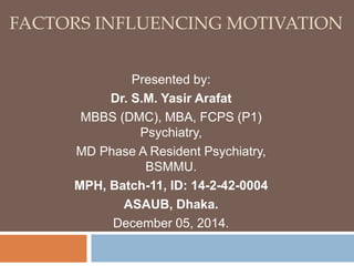 FACTORS INFLUENCING MOTIVATION 
Presented by: 
Dr. S.M. Yasir Arafat 
MBBS (DMC), MBA, FCPS (P1) 
Psychiatry, 
MD Phase A Resident Psychiatry, 
BSMMU. 
MPH, Batch-11, ID: 14-2-42-0004 
ASAUB, Dhaka. 
December 05, 2014. 
 
