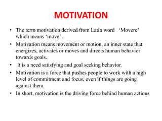 MOTIVATION
• The term motivation derived from Latin word ‘Movere’
which means ‘move’ .
• Motivation means movement or motion, an inner state that
energizes, activates or moves and directs human behavior
towards goals.
• It is a need satisfying and goal seeking behavior.
• Motivation is a force that pushes people to work with a high
level of commitment and focus, even if things are going
against them.
• In short, motivation is the driving force behind human actions
 