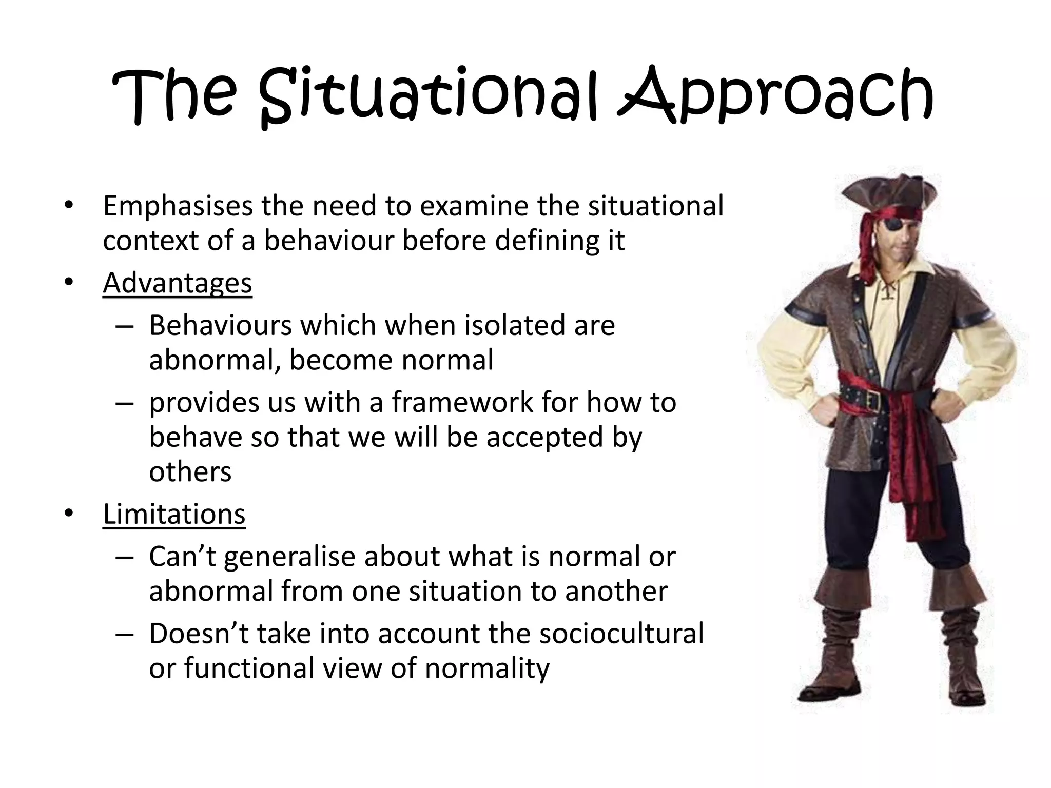 The Situational ApproachEmphasises the need to examine the situational context of a behaviour before defining itAdvantagesBehaviours which when isolated are abnormal, become normalprovides us with a framework for how to behave so that we will be accepted by othersLimitationsCan’t generalise about what is normal or abnormal from one situation to anotherDoesn’t take into account the sociocultural or functional view of normality