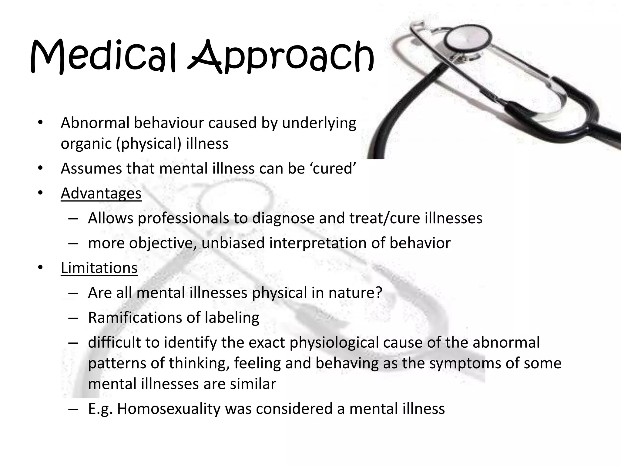 Medical ApproachAbnormal behaviour caused by underlying organic (physical) illnessAssumes that mental illness can be ‘cured’AdvantagesAllows professionals to diagnose and treat/cure illnessesmore objective, unbiased interpretation of behaviorLimitationsAre all mental illnesses physical in nature?Ramifications of labelingdifficult to identify the exact physiological cause of the abnormal patterns of thinking, feeling and behaving as the symptoms of some mental illnesses are similarE.g. Homosexuality was considered a mental illness