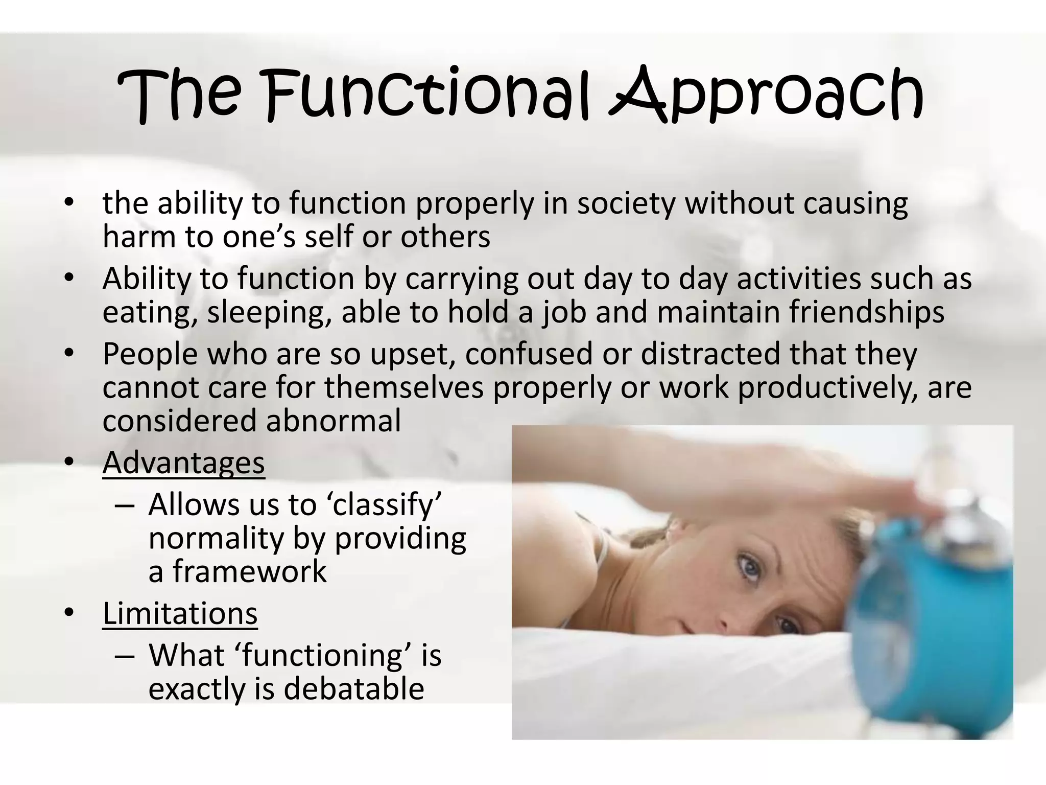 The Functional Approachthe ability to function properly in society without causing harm to one’s self or othersAbility to function by carrying out day to day activities such as eating, sleeping, able to hold a job and maintain friendshipsPeople who are so upset, confused or distracted that they cannot care for themselves properly or work productively, are considered abnormalAdvantagesAllows us to ‘classify’ normality by providing a frameworkLimitationsWhat ‘functioning’ is exactly is debatable