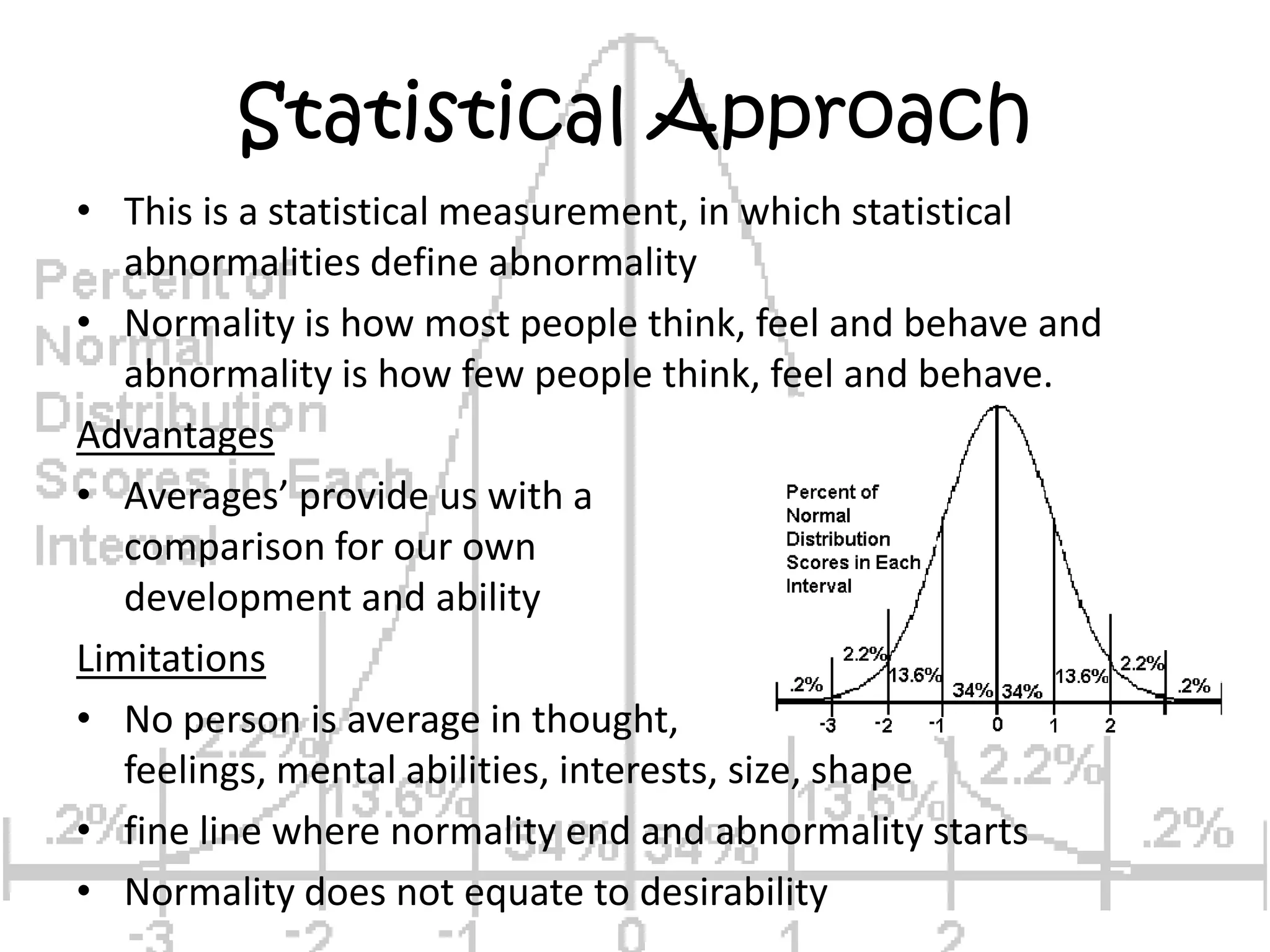 Statistical ApproachThis is a statistical measurement, in which statistical abnormalities define abnormalityNormality is how most people think, feel and behave and abnormality is how few people think, feel and behave.AdvantagesAverages’ provide us with a comparison for our own development and abilityLimitationsNo person is average in thought, feelings, mental abilities, interests, size, shapefine line where normality end and abnormality startsNormality does not equate to desirability