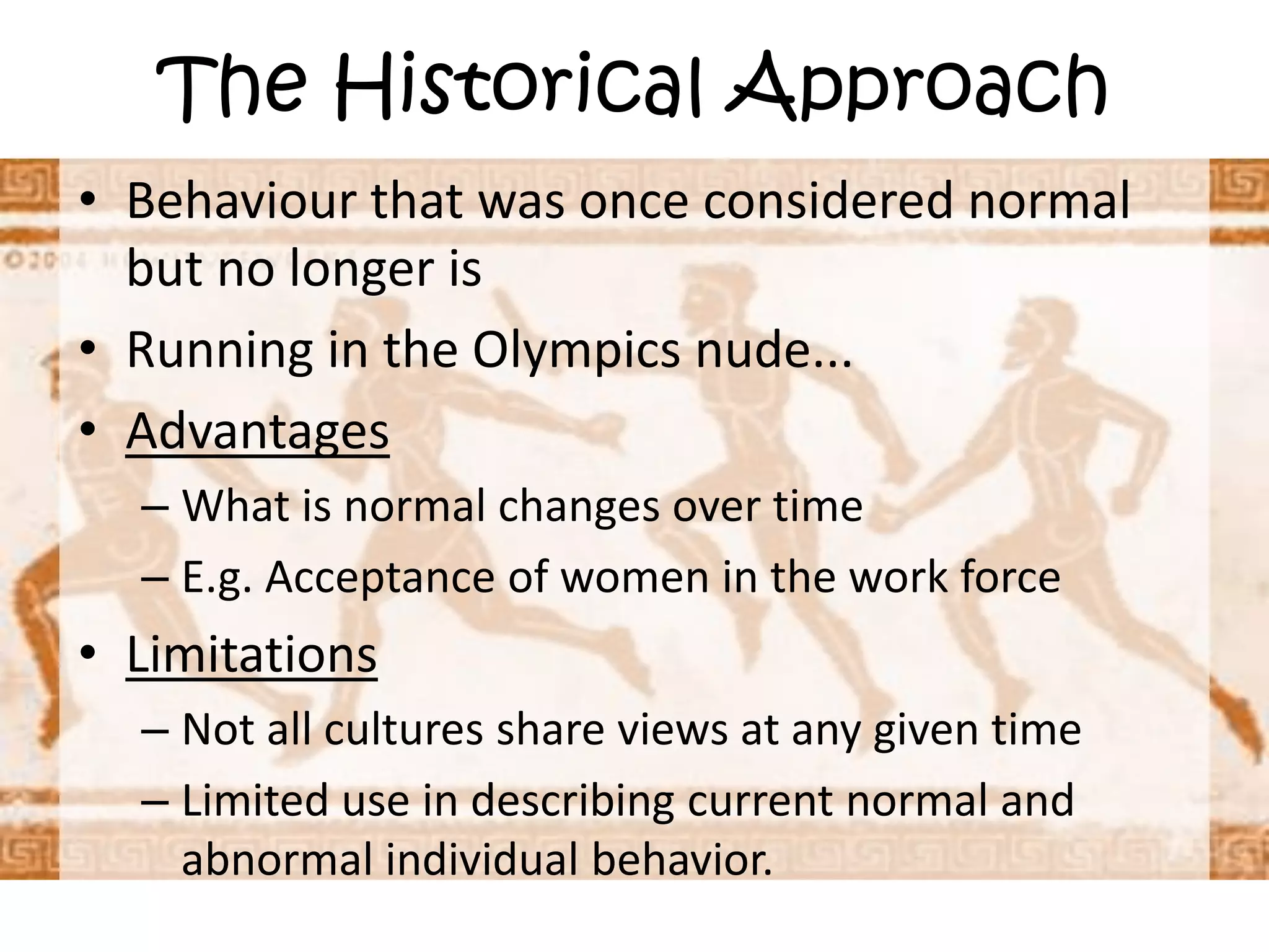 The Historical ApproachBehaviour that was once considered normal but no longer isRunning in the Olympics nude... AdvantagesWhat is normal changes over timeE.g. Acceptance of women in the work forceLimitationsNot all cultures share views at any given timeLimited use in describing current normal and abnormal individual behavior.