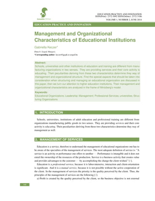 EDUCATION PRACTICE AND INNOVATION
ISSN(Print): 2372-3092 ISSN(Online): 2372-3106
VOLUME 1, NUMBER 2, JUNE 2014
EDUCATION PRACTICE AND INNOVATION
Management and Organizational
Characteristics of Educational Institutions
Gabriella Keczer*
Duna 6. Szeged, Hungary.
*Corresponding author: keczer@jgypk.u-szeged.hu
Abstract:
Schools, universities and other institutions of education and training are different from manu-
facturing organizations in two senses. They are providing services and their core activity is
educating. Their peculiarities deriving from these two characteristics determine they way of
management and organizational structure. First the special aspects that should be taken into
consideration when structuring and managing an educational organization are discussed in
this paper, then we turn our attention to higher education institutions. Their management and
organizational characteristics are analyzed in the frame of Mintzberg’s model.
Keywords:
Educational Organizations; Leadership; Management; Professional Services; universities; Struc-
turing Organizations
1. INTRODUCTION
Schools, universities, institutions of adult education and professional training are different from
organizations manufacturing public goods in two senses. They are providing services and their core
activity is educating. Their peculiarities deriving from these two characteristics determine they way of
management as well.
2. MANAGEMENT OF SERVICES
Education is a service, therefore to understand the management of educational organizations one has to
be aware of the specialties of the management of services. The most adequate deﬁnition of service is: ”A
service is an activity or performance one offers to another ··· Performance is intangible and it does not
entail the ownership of the resources of the production. Service is a business activity that creates value
and provides advantages to the customer ··· by accomplishing the change the client wished.” [1].
Education is a professional service, because it is labor-intensive, interaction and client-orientation
is signiﬁcant. And it is a mutual service, because it is not possible without the active cooperation of
the client. In the management of services the priority is the quality perceived by the client. Thus, the
principles of the management of services are the following [2].
a) Proﬁt is created by the quality perceived by the client, so the business objective is not external
106
 
