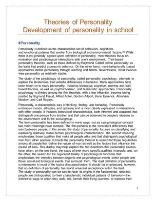 1
Theories of Personality
Development of personality in school
#Personality
Personality is defined as the characteristic set of behaviors, cognitions,
and emotional patterns that evolve from biological and environmental factors.[1] While
there is no generally agreed upon definition of personality, most theories focus on
motivation and psychological interactions with one's environment. Trait-based
personality theories, such as those defined by Raymond Cattell define personality as
the traits that predict a person's behavior. On the other hand, more behaviorally based
approaches define personality through learning and habits. Nevertheless, most theories
view personality as relatively stable.
The study of the psychology of personality, called personality psychology, attempts to
explain the tendencies that underlie differences in behavior. Many approaches have
been taken on to study personality, including biological, cognitive, learning and trait
based theories, as well as psychodynamic, and humanistic approaches. Personality
psychology is divided among the first theorists, with a few influential theories being
posited by Sigmund Freud, Alfred Adler, Gordon Allport, Hans Eysenck, Abraham
Maslow, and Carl Rogers.
Personality, a characteristic way of thinking, feeling, and behaving. Personality
embraces moods, attitudes, and opinions and is most clearly expressed in interactions
with other people. It includes behavioral characteristics, both inherent and acquired, that
distinguish one person from another and that can be observed in people’s relations to
the environment and to the social group.
The term personality has been defined in many ways, but as a psychological concept
two main meanings have evolved. The first pertains to the consistent differences that
exist between people: in this sense, the study of personality focuses on classifying and
explaining relatively stable human psychological characteristics. The second meaning
emphasizes those qualities that make all people alike and that distinguish psychological
man from other species; it directs the personality theorist to search for those regularities
among all people that define the nature of man as well as the factors that influence the
course of lives. This duality may help explain the two directions that personality studies
have taken: on the one hand, the study of ever more specific qualities in people, and, on
the other, the search for the organized totality of psychological functions that
emphasizes the interplay between organic and psychological events within people and
those social and biological events that surround them. The dual definition of personality
is interwoven in most of the topics discussed below. It should be emphasized, however,
that no definition of personality has found universal acceptance within the field.
The study of personality can be said to have its origins in the fundamental idea that
people are distinguished by their characteristic individual patterns of behavior—the
distinctive ways in which they walk, talk, furnish their living quarters, or express their
 