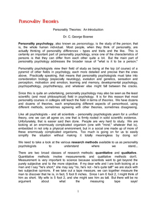 1
Personality Theories: An Introduction
Dr. C. George Boeree
Personality psychology, also known as personology, is the study of the person, that
is, the whole human individual. Most people, when they think of personality, are
actually thinking of personality differences - types and traits and the like. This is
certainly an important part of personality psychology, since one of the characteristics of
persons is that they can differ from each other quite a bit. But the main part of
personality psychology addresses the broader issue of "what is it to be a person."
Personality psychologists view their field of study as being at the top (of course) of a
pyramid of other fields in psychology, each more detailed and precise than the ones
above. Practically speaking, that means that personality psychologists must take into
consideration biology (especially neurology), evolution and genetics, sensation and
perception, motivation and emotion, learning and memory, developmental psychology,
psychopathology, psychotherapy, and whatever else might fall between the cracks.
Since this is quite an undertaking, personality psychology may also be seen as the least
scientific (and most philosophical) field in psychology. It is for this reason that most
personality courses in colleges still teach the field in terms of theories. We have dozens
and dozens of theories, each emphasizing different aspects of personhood, using
different methods, sometimes agreeing with other theories, sometimes disagreeing.
Like all psychologists - and all scientists - personality psychologists yearn for a unified
theory, one we can all agree on, one that is firmly rooted in solid scientific evidence.
Unfortunately, that is easier said then done. People are very hard to study. We are
looking at an enormously complicated organism (one with "mind," whatever that is),
embedded in not only a physical environment, but in a social one made up of more of
these enormously complicated organisms. Too much is going on for us to easily
simplify the situation without making it totally meaningless by doing so!
We need to take a look at the various research methods available to us as personality
psychologists to understand where we stand...
There are two broad classes of research methods: quantitative and qualitative.
Quantitative methods involve measurements and qualitative methods don't.
Measurement is very important to science because scientists want to get beyond the
purely subjective and to the more objective. If my dear wife and I are both looking at a
man and I say "he's short," she may say "no, he's not - he's quite tall!" we are stuck with
two subjective opinions. If we take out a tape measure, we can together measure the
man to discover that he is, in fact, 5 foot 8 inches. Since I am 6 foot 2, I might think of
him as short. My wife is 5 foot 2, and she might see him as tall. But there will be no
argument about what the measuring tape says!
 