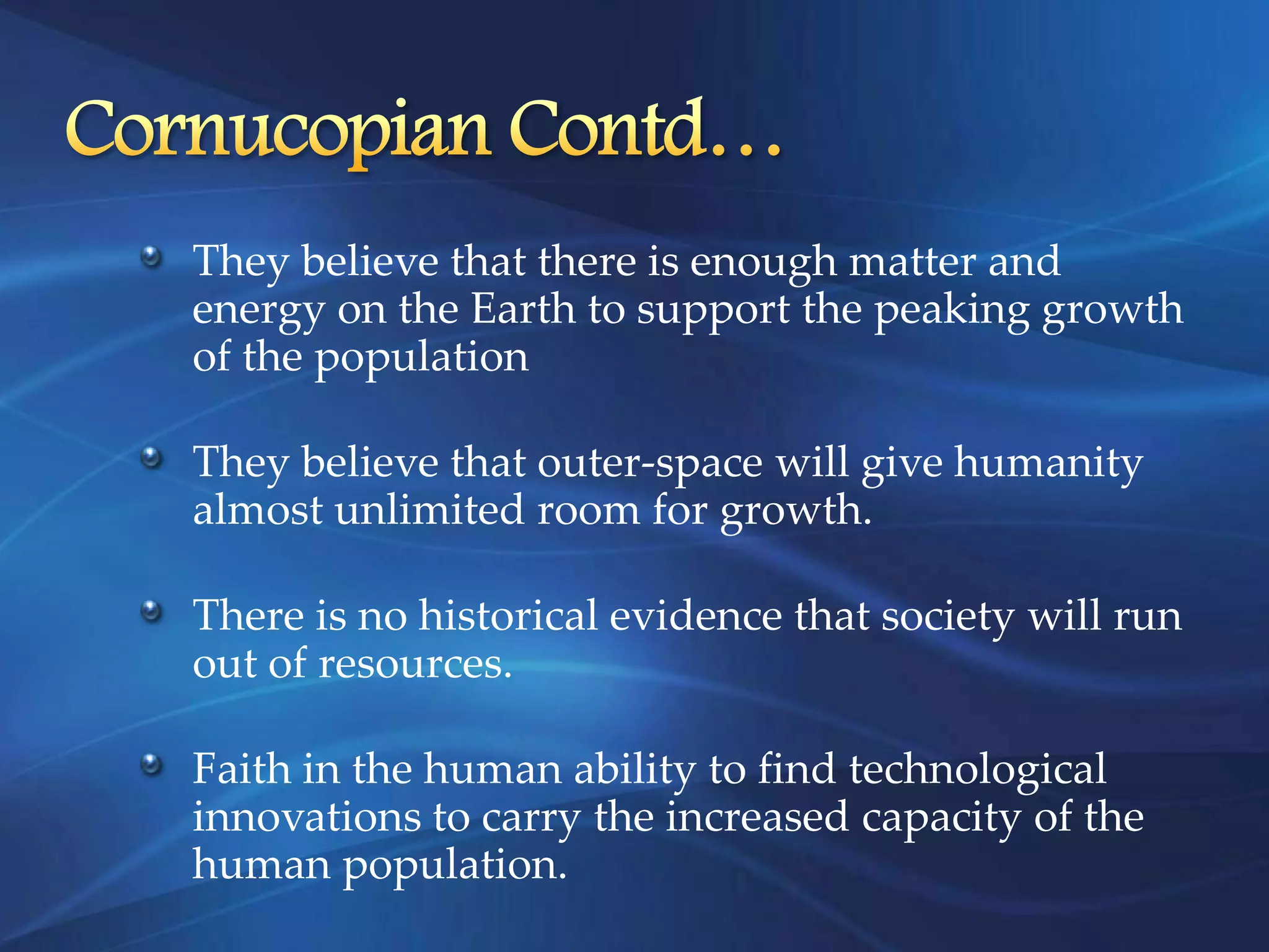 They believe that there is enough matter and
energy on the Earth to support the peaking growth
of the population

They believe that outer-space will give humanity
almost unlimited room for growth.

There is no historical evidence that society will run
out of resources.

Faith in the human ability to find technological
innovations to carry the increased capacity of the
human population.
 