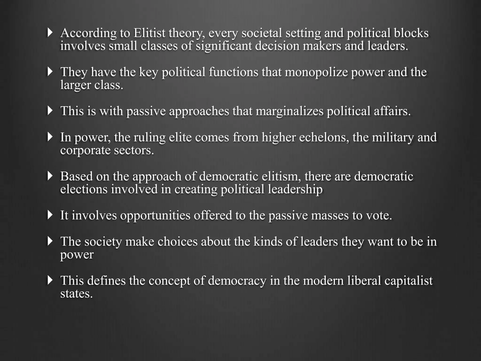  According to Elitist theory, every societal setting and political blocks
involves small classes of significant decision makers and leaders.
 They have the key political functions that monopolize power and the
larger class.
 This is with passive approaches that marginalizes political affairs.
 In power, the ruling elite comes from higher echelons, the military and
corporate sectors.
 Based on the approach of democratic elitism, there are democratic
elections involved in creating political leadership
 It involves opportunities offered to the passive masses to vote.
 The society make choices about the kinds of leaders they want to be in
power
 This defines the concept of democracy in the modern liberal capitalist
states.
 