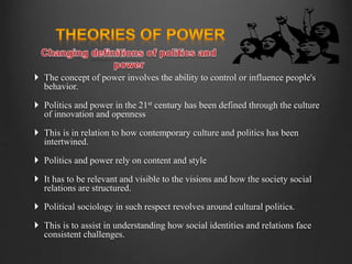  The concept of power involves the ability to control or influence people's
behavior.
 Politics and power in the 21st century has been defined through the culture
of innovation and openness
 This is in relation to how contemporary culture and politics has been
intertwined.
 Politics and power rely on content and style
 It has to be relevant and visible to the visions and how the society social
relations are structured.
 Political sociology in such respect revolves around cultural politics.
 This is to assist in understanding how social identities and relations face
consistent challenges.
 
