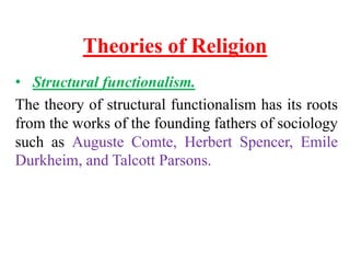 Theories of Religion
• Structural functionalism.
The theory of structural functionalism has its roots
from the works of the founding fathers of sociology
such as Auguste Comte, Herbert Spencer, Emile
Durkheim, and Talcott Parsons.
 