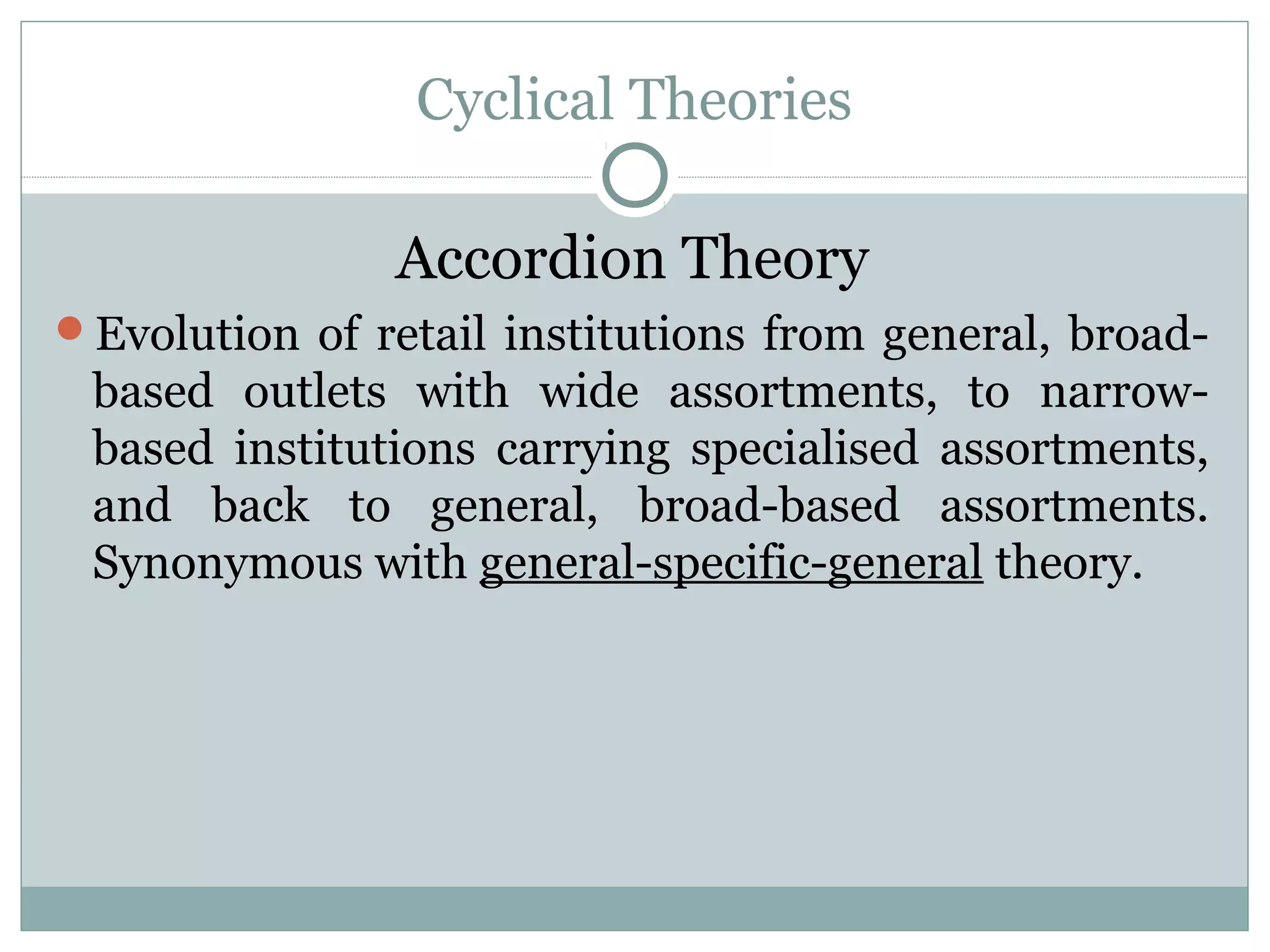 Cyclical Theories
Accordion Theory
Evolution of retail institutions from general, broad-
based outlets with wide assortments, to narrow-
based institutions carrying specialised assortments,
and back to general, broad-based assortments.
Synonymous with general-specific-general theory.
 