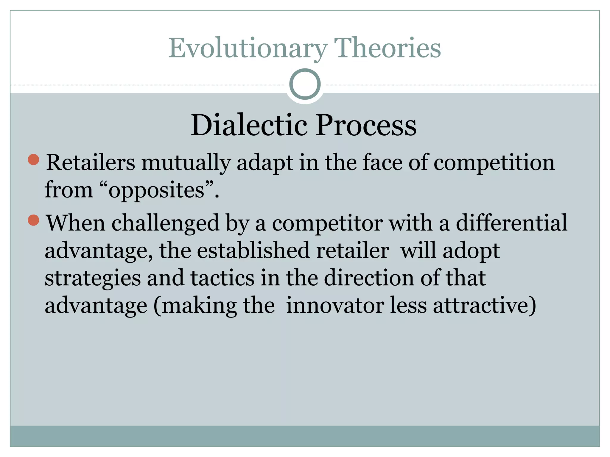 Evolutionary Theories
Dialectic Process
Retailers mutually adapt in the face of competition
from “opposites”.
When challenged by a competitor with a differential
advantage, the established retailer will adopt
strategies and tactics in the direction of that
advantage (making the innovator less attractive)
 
