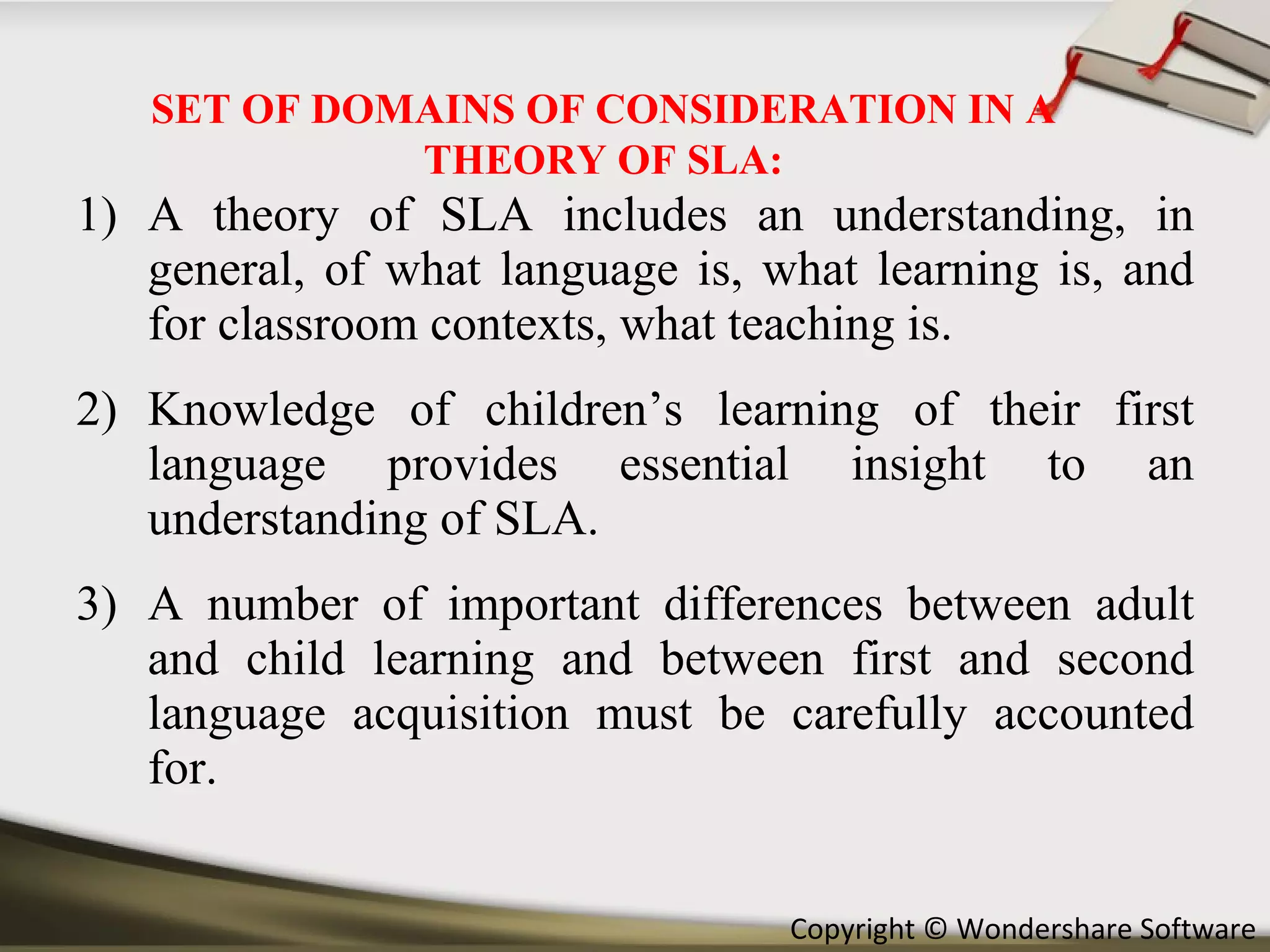 A theory of SLA includes an understanding, in general, of what language is, what learning is, and for classroom contexts, what teaching is. Knowledge of children’s learning of their first language provides essential insight to an understanding of SLA. A number of important differences between adult and child learning and between first and second language acquisition must be carefully accounted for. SET OF DOMAINS OF CONSIDERATION IN A THEORY OF SLA: 