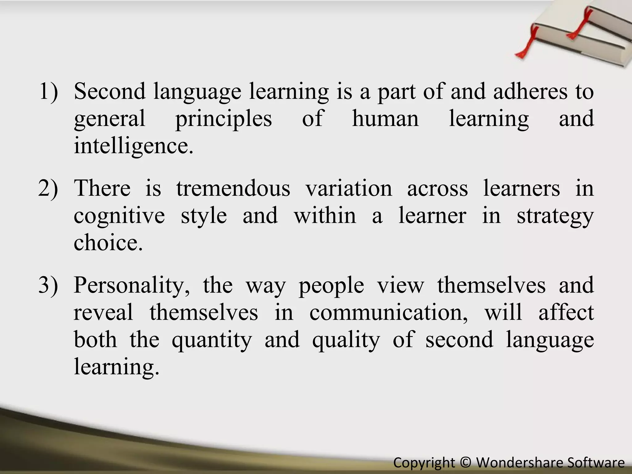 Second language learning is a part of and adheres to general principles of human learning and intelligence.  There is tremendous variation across learners in cognitive style and within a learner in strategy choice. Personality, the way people view themselves and reveal themselves in communication, will affect both the quantity and quality of second language learning. 