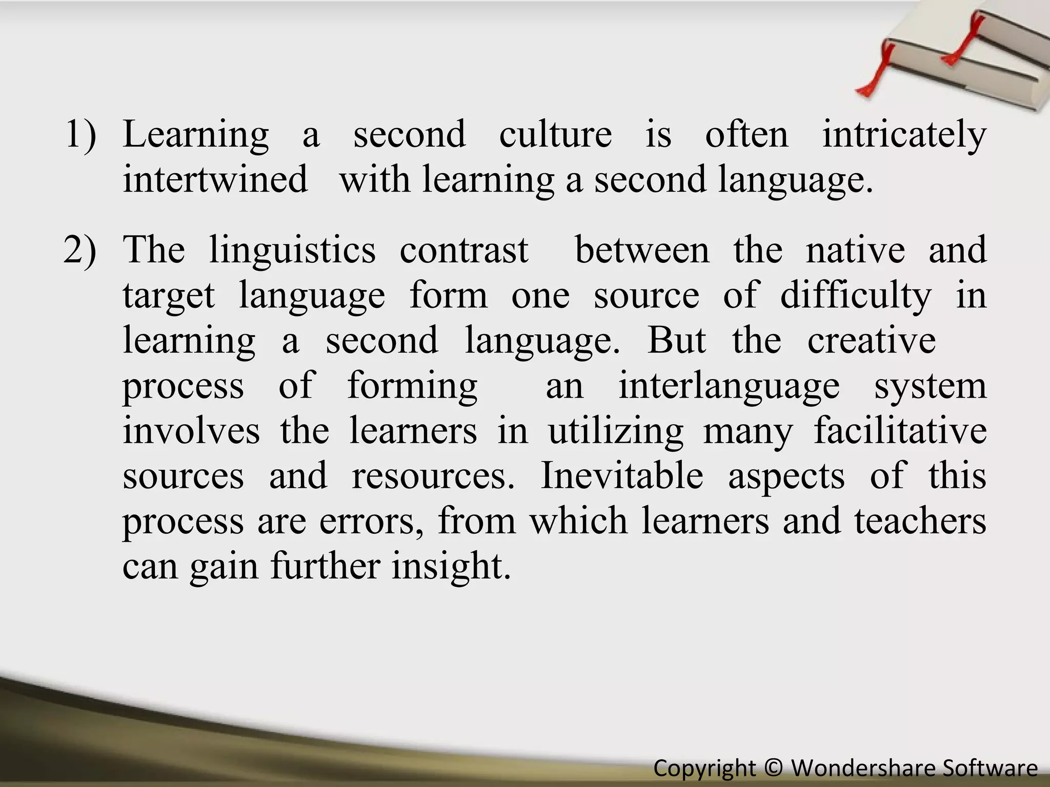 Learning a second culture is often intricately intertwined  with learning a second language.  The linguistics contrast  between the native and target language form one source of difficulty in learning a second language. But the creative  process of forming  an interlanguage system involves the learners in utilizing many facilitative sources and resources. Inevitable aspects of this process are errors, from which learners and teachers can gain further insight. 