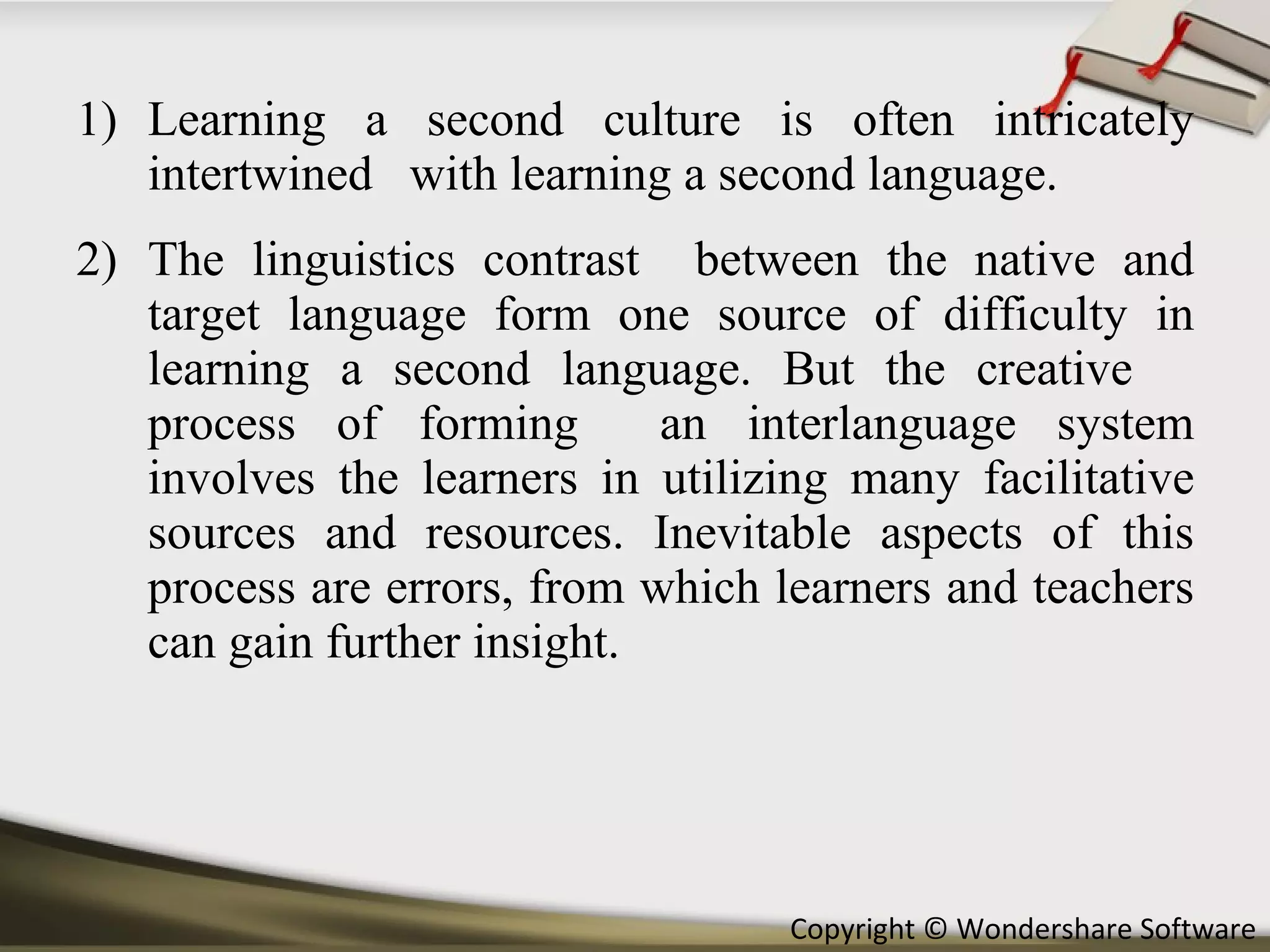 Learning a second culture is often intricately intertwined  with learning a second language.  The linguistics contrast  between the native and target language form one source of difficulty in learning a second language. But the creative  process of forming  an interlanguage system involves the learners in utilizing many facilitative sources and resources. Inevitable aspects of this process are errors, from which learners and teachers can gain further insight. 