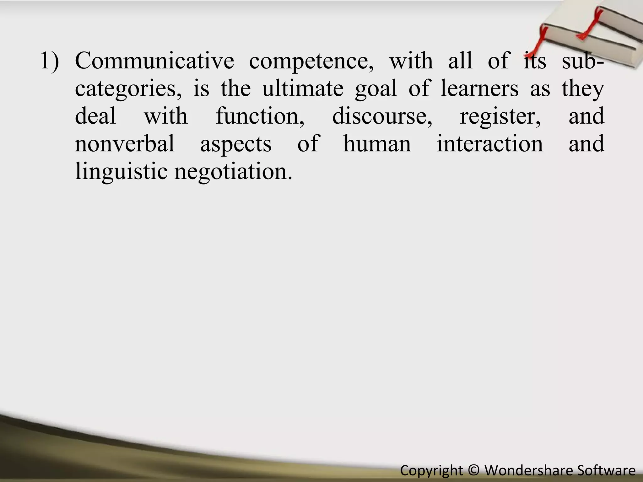 Communicative competence, with all of its sub- categories, is the ultimate goal of learners as they deal with function, discourse, register, and nonverbal aspects of human interaction and linguistic negotiation. 