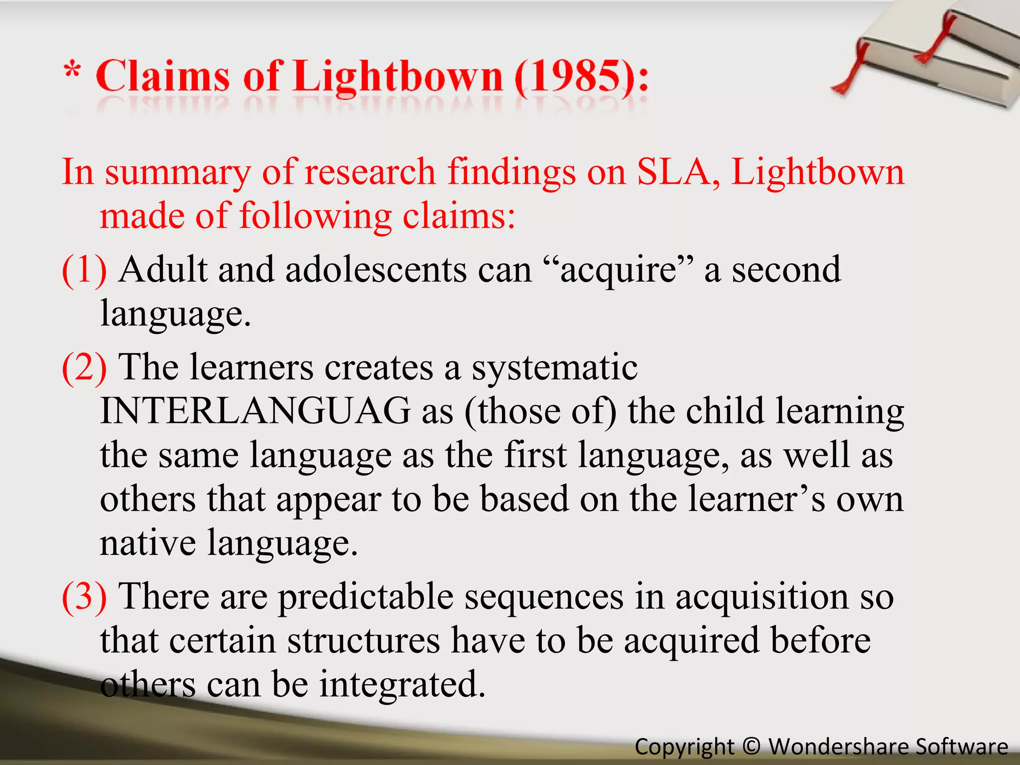 In summary of research findings on SLA, Lightbown made of following claims: (1)  Adult and adolescents can “acquire” a second language. (2)  The learners creates a systematic INTERLANGUAG as (those of) the child learning the same language as the first language, as well as others that appear to be based on the learner’s own native language. (3)  There are predictable sequences in acquisition so that certain structures have to be acquired before others can be integrated. 