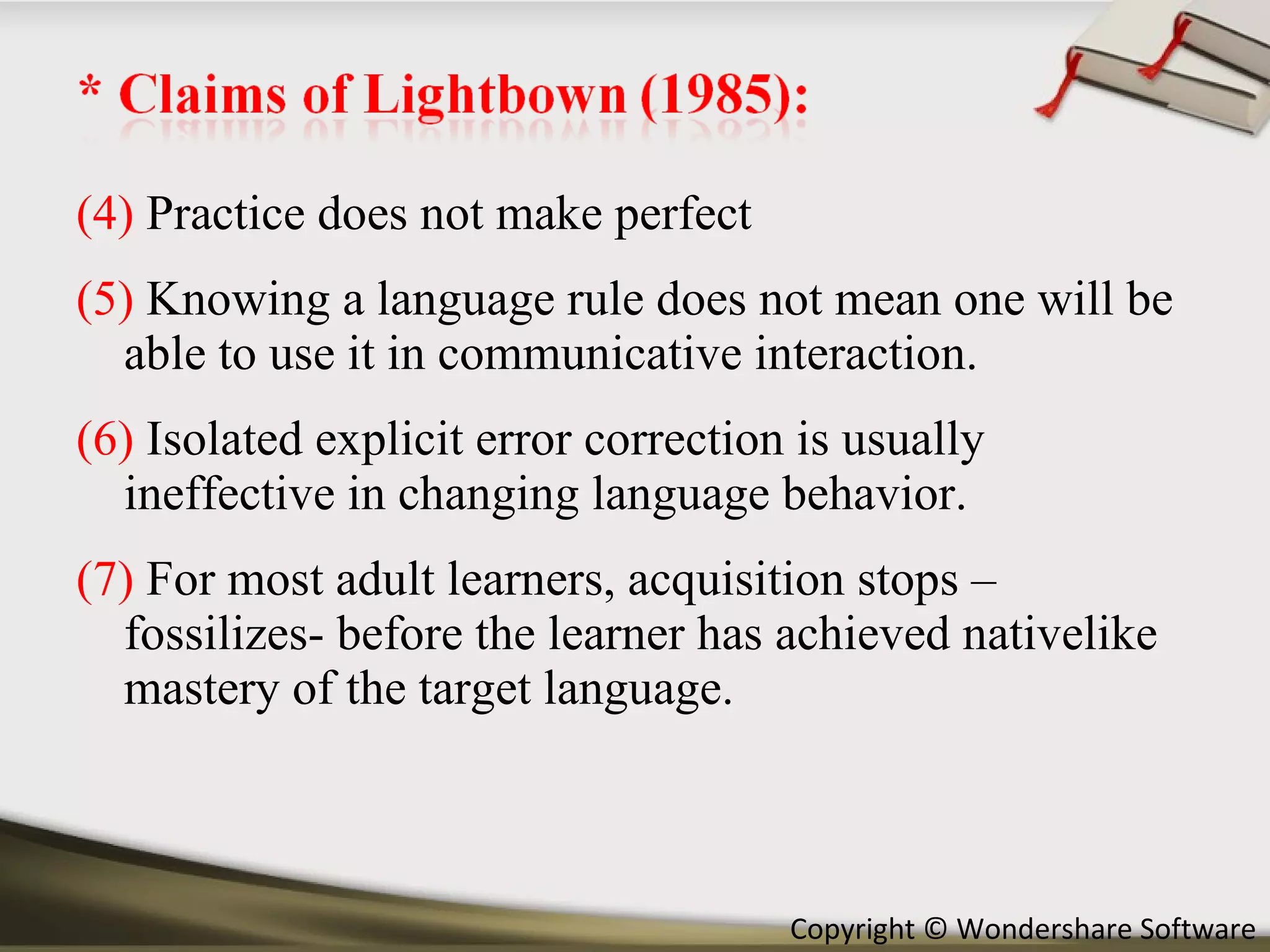 (4)  Practice does not make perfect (5)  Knowing a language rule does not mean one will be able to use it in communicative interaction. (6)  Isolated explicit error correction is usually ineffective in changing language behavior. (7)  For most adult learners, acquisition stops –fossilizes- before the learner has achieved nativelike mastery of the target language. 