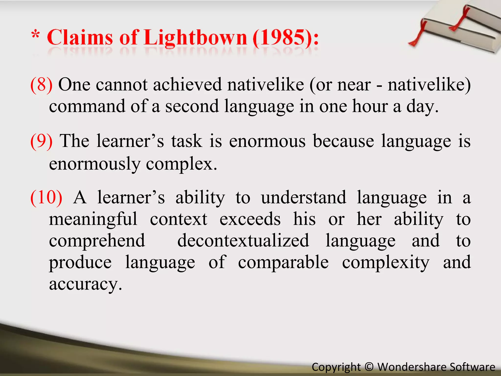 (8)  One cannot achieved nativelike (or near - nativelike) command of a second language in one hour a day. (9)   The learner’s task is enormous because language is enormously complex. (10)  A learner’s ability to understand language in a meaningful context exceeds his or her ability to comprehend  decontextualized language and to produce language of comparable complexity and accuracy. 