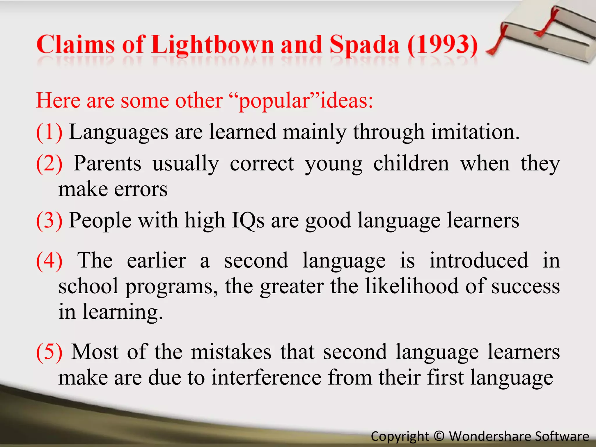 Here are some other “popular”ideas: (1)  Languages are learned mainly through imitation. (2)  Parents usually correct young children when they make errors (3)  People with high IQs are good language learners (4)  The earlier a second language is introduced in school programs, the greater the likelihood of success in learning. (5)  Most of the mistakes that second language learners make are due to interference from their first language 
