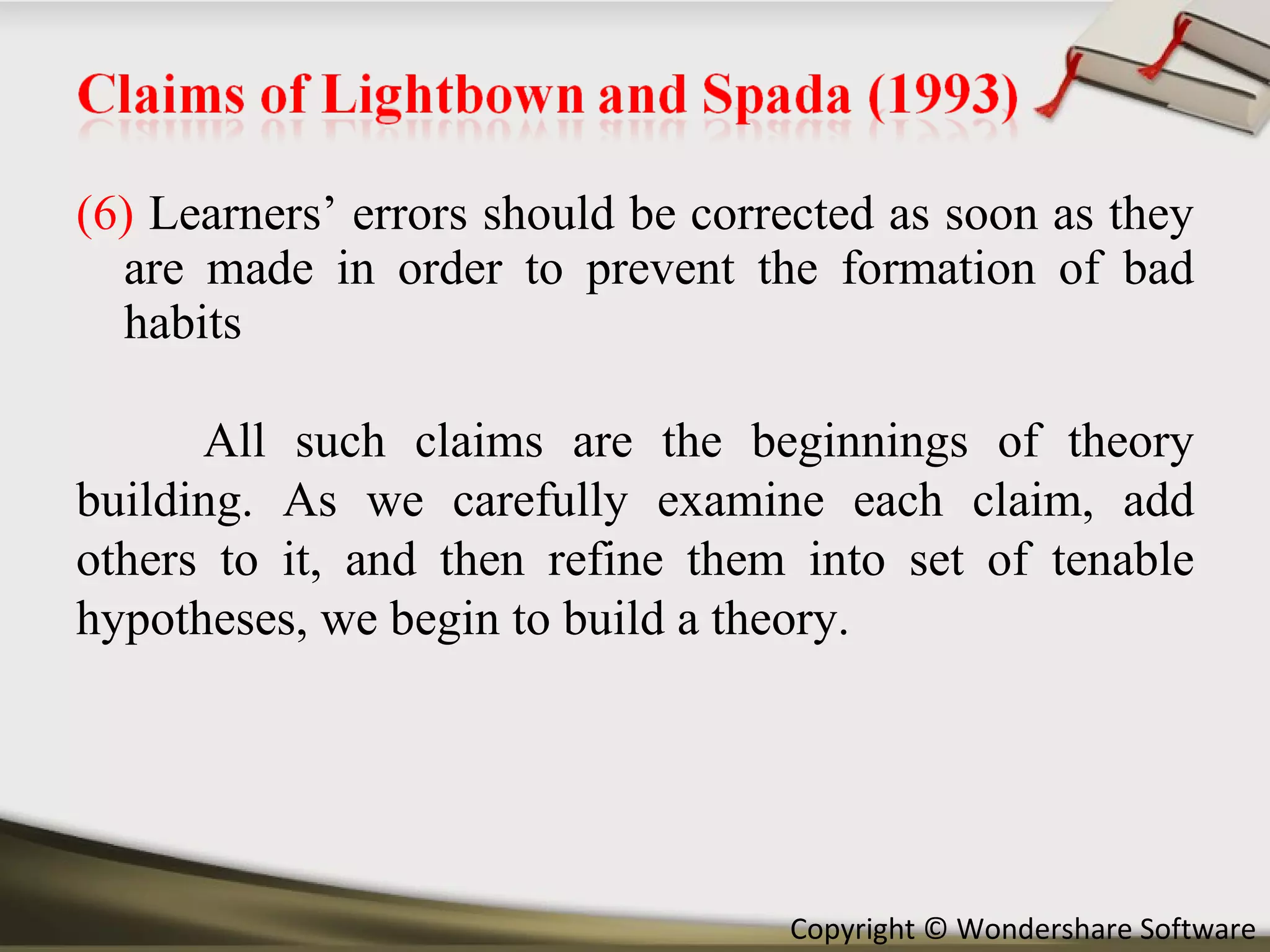 (6)  Learners’ errors should be corrected as soon as they are made in order to prevent the formation of bad habits All such claims are the beginnings of theory building. As we carefully examine each claim, add others to it, and then refine them into set of tenable hypotheses, we begin to build a theory. 