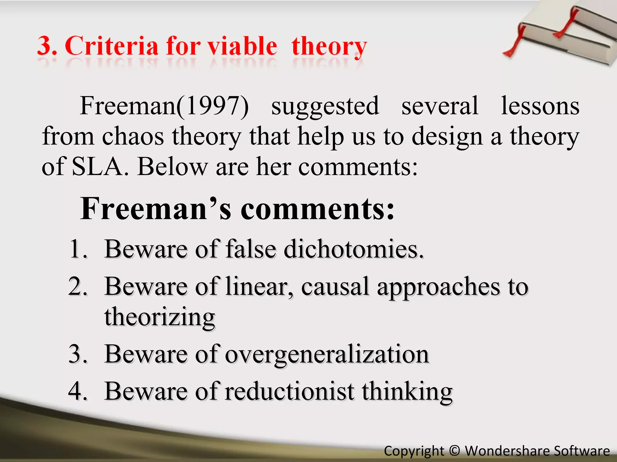 Freeman(1997) suggested several lessons from chaos theory that help us to design a theory of SLA. Below are her comments: Freeman’s comments: Beware of false dichotomies. Beware of linear, causal approaches to theorizing Beware of overgeneralization Beware of reductionist thinking 