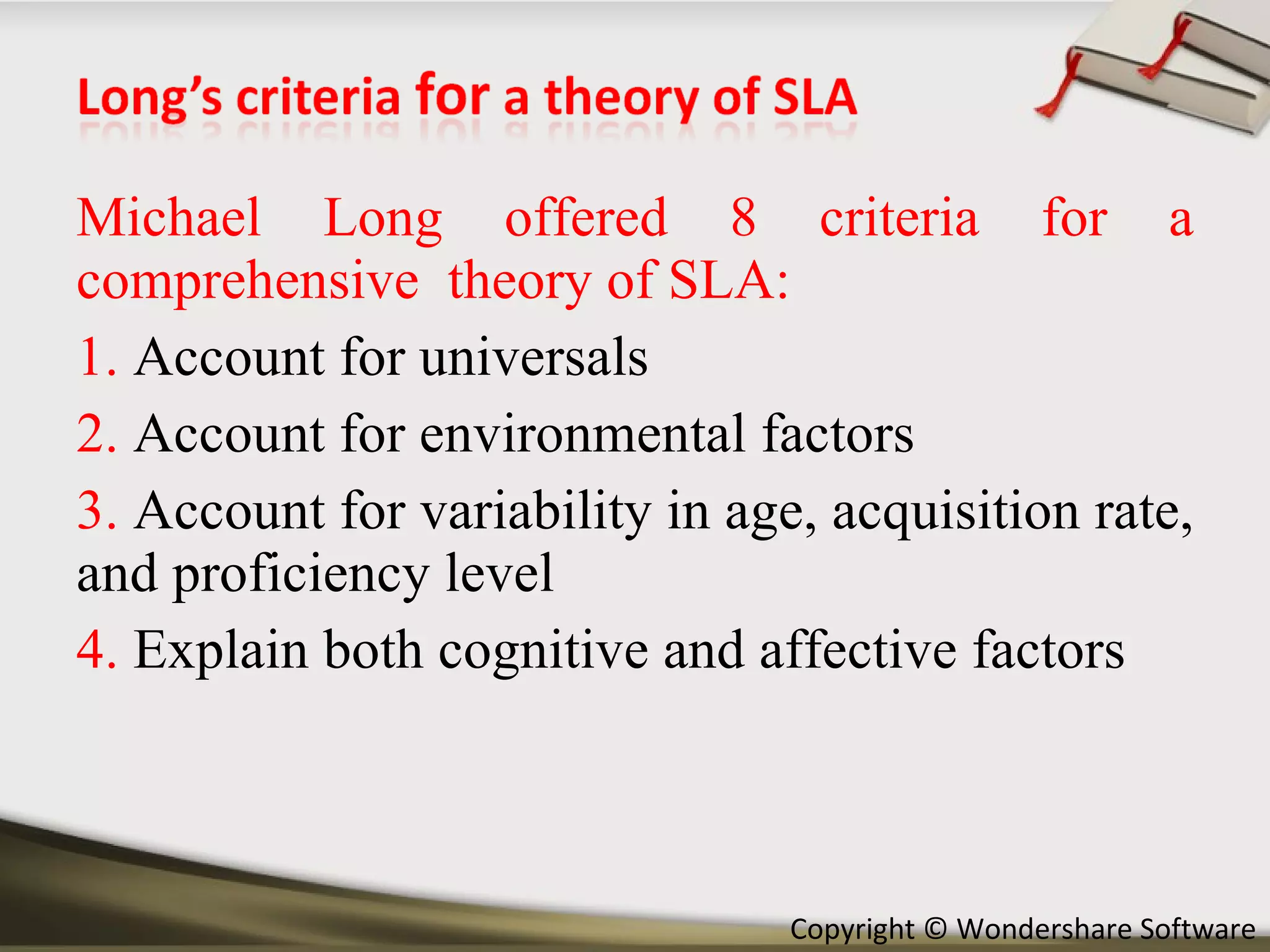 Michael Long offered 8 criteria for a comprehensive  theory of SLA: 1.  Account for universals 2.  Account for environmental factors 3.  Account for variability in age, acquisition rate, and proficiency level 4.  Explain both cognitive and affective factors 
