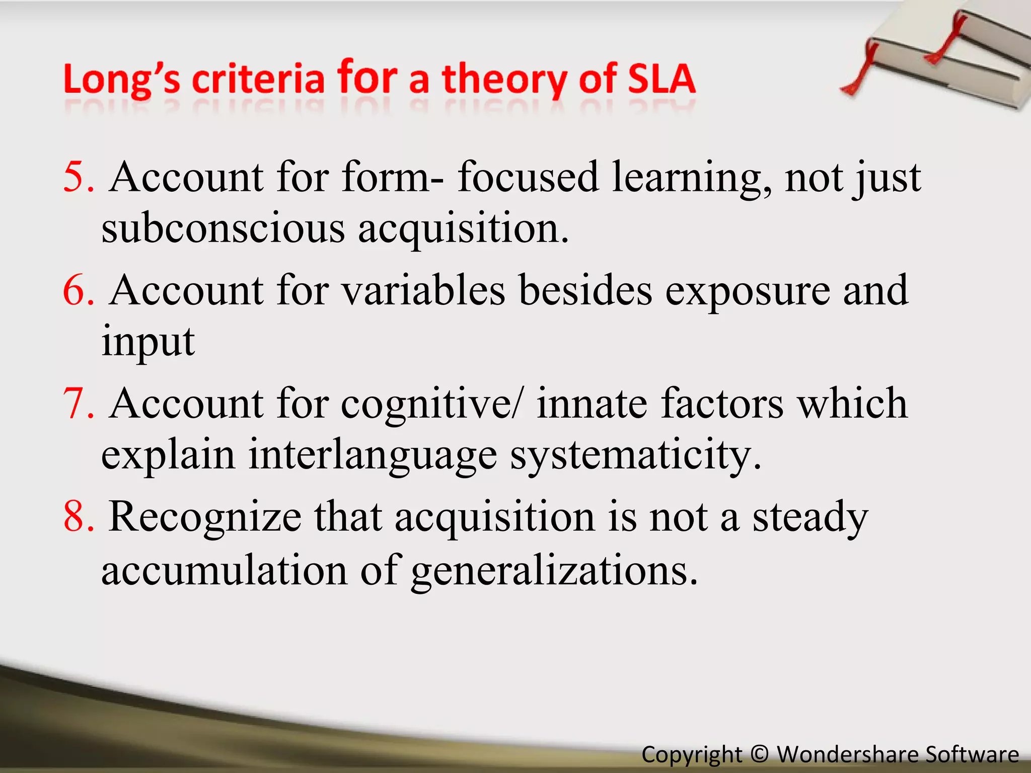 5.  Account for form- focused learning, not just subconscious acquisition. 6.  Account for variables besides exposure and input 7.  Account for cognitive/ innate factors which explain interlanguage systematicity. 8.  Recognize that acquisition is not a steady accumulation of generalizations . 