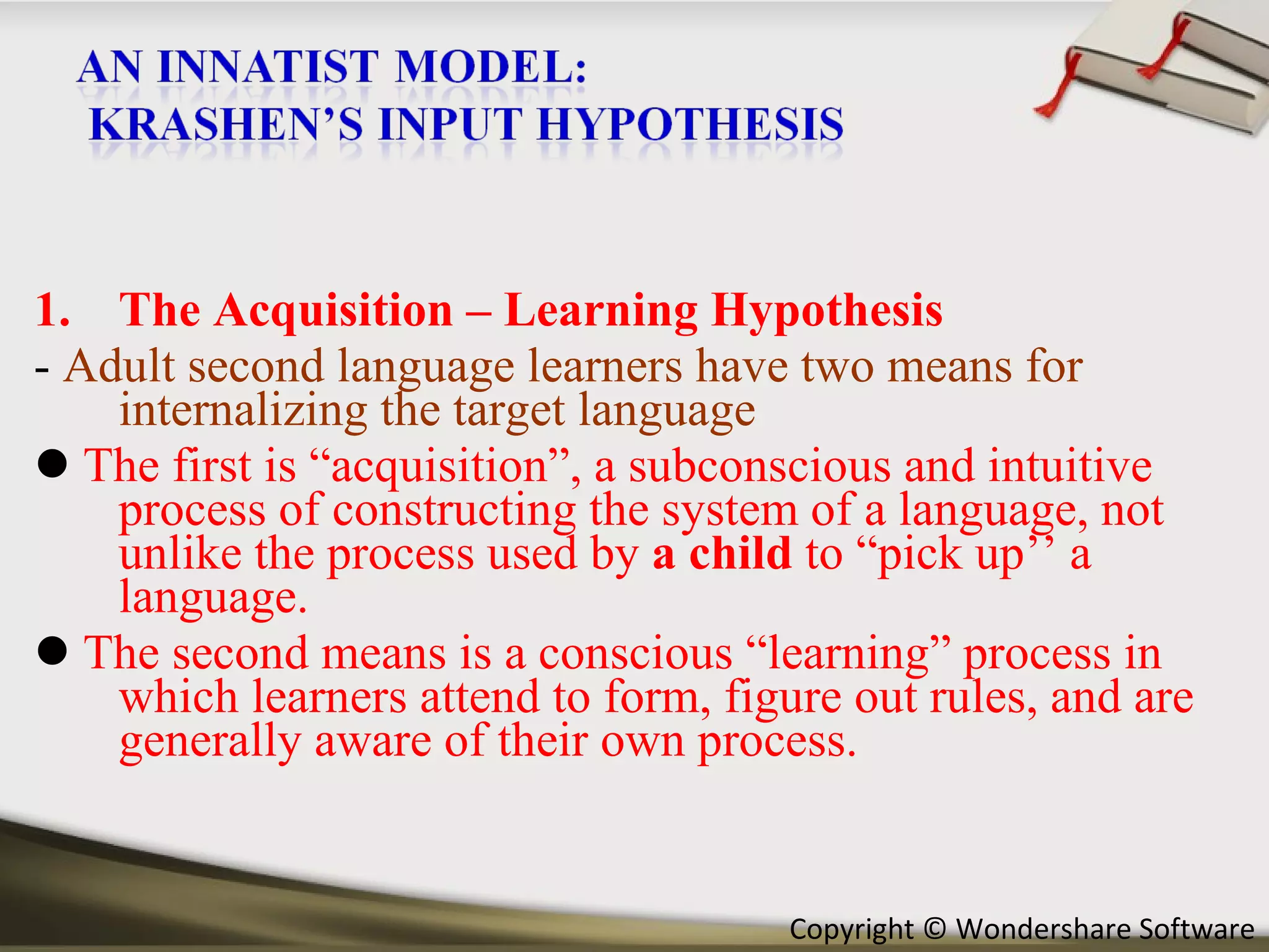 The Acquisition – Learning Hypothesis -  Adult second language learners have two means for internalizing the target language    The first is “acquisition”, a subconscious and intuitive process of constructing the system of a language, not unlike the process used by  a child  to “pick up’’ a language.    The second means is a conscious “learning” process in which learners attend to form, figure out rules, and are generally aware of their own process. 
