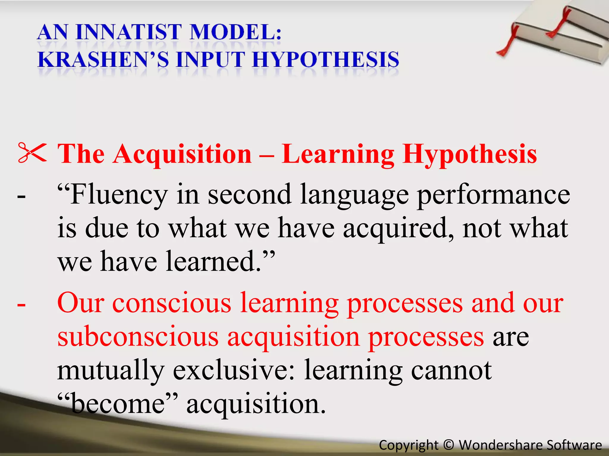 The Acquisition – Learning Hypothesis “ Fluency in second language performance is due to what we have acquired, not what we have learned.” Our conscious learning processes and our subconscious acquisition processes  are mutually exclusive: learning cannot “become” acquisition.  