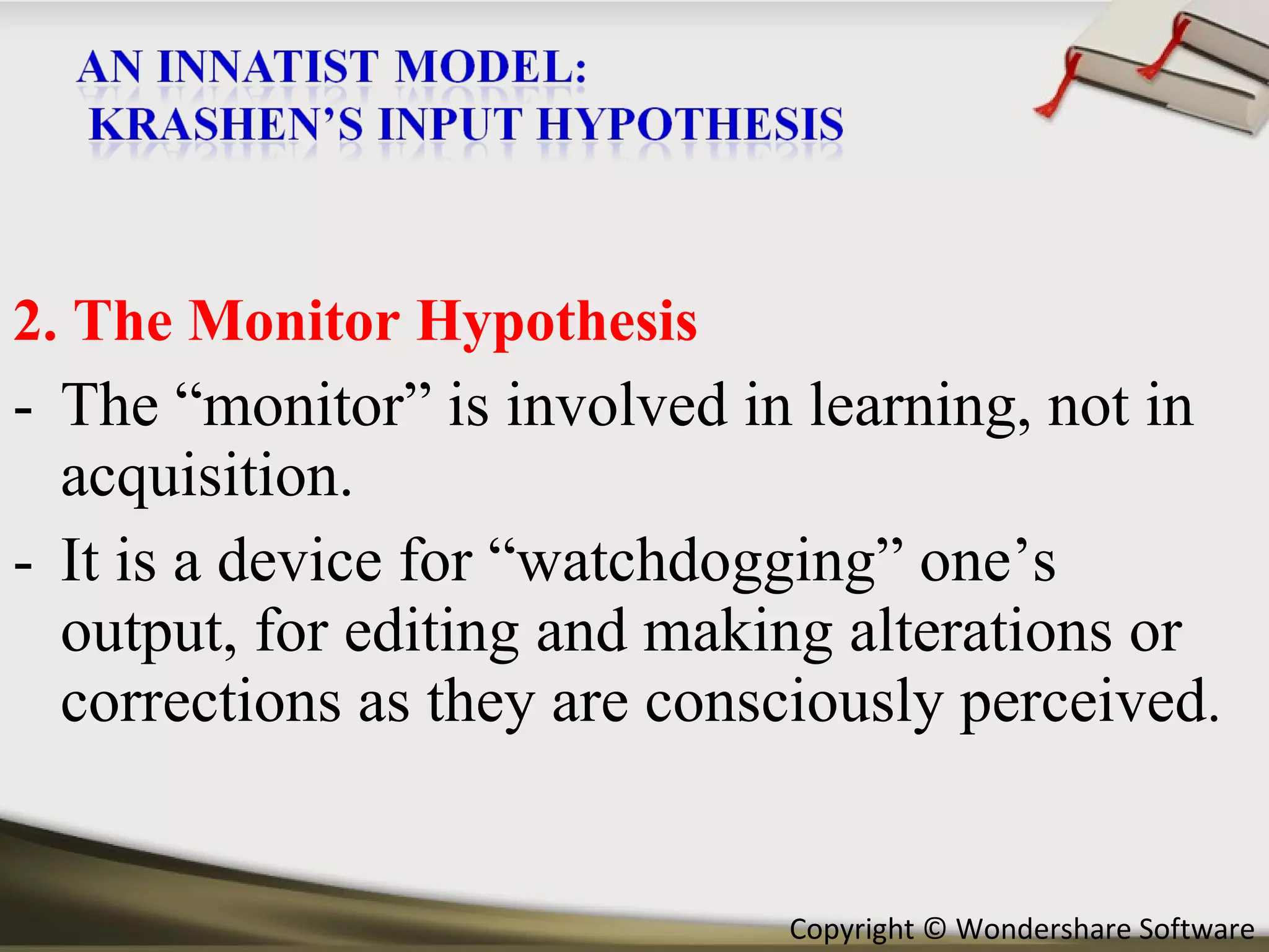 2. The Monitor Hypothesis The “monitor” is involved in learning, not in acquisition. It is a device for “watchdogging” one’s output, for editing and making alterations or corrections as they are consciously perceived . 