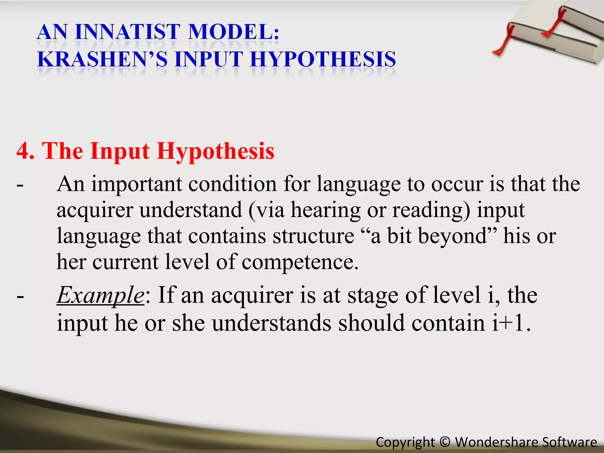 4. The Input Hypothesis An important condition for language to occur is that the acquirer understand (via hearing or reading) input language that contains structure “a bit beyond” his or her current level of competence. Example : If an acquirer is at stage of level i, the input he or she understands should contain i+1. 