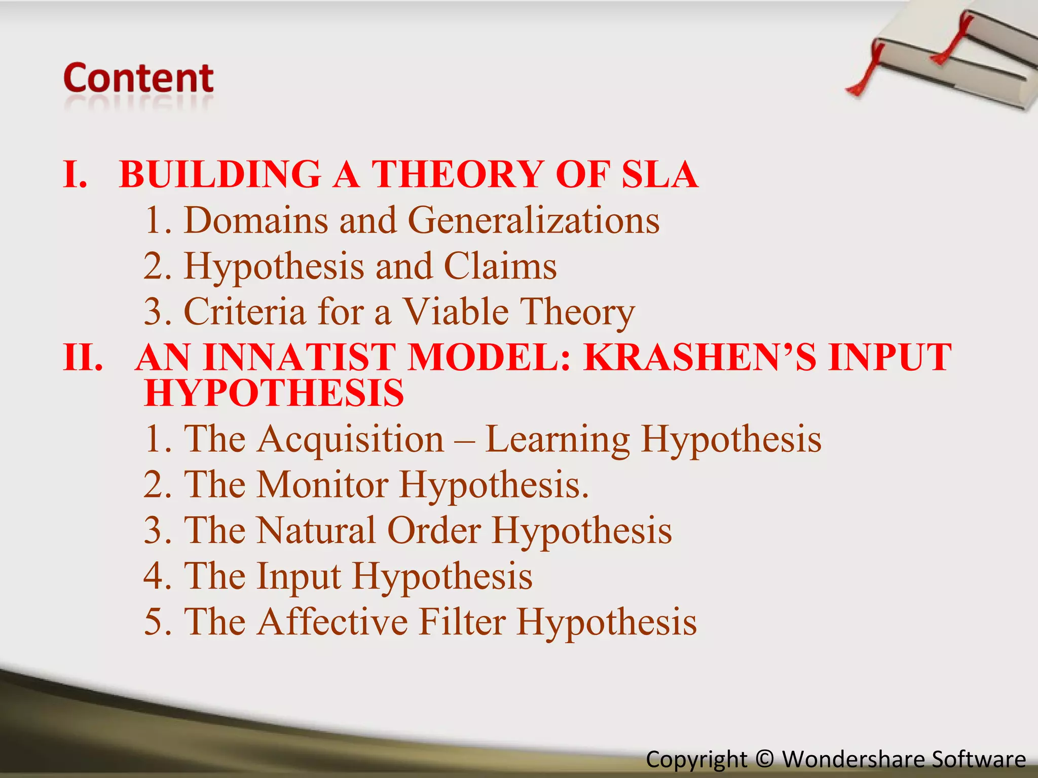I.  BUILDING A THEORY OF SLA 1. Domains and Generalizations 2. Hypothesis and Claims 3. Criteria for a Viable Theory II.  AN INNATIST MODEL: KRASHEN’S INPUT HYPOTHESIS 1. The Acquisition – Learning Hypothesis 2. The Monitor Hypothesis. 3. The Natural Order Hypothesis 4. The Input Hypothesis 5. The Affective Filter Hypothesis 