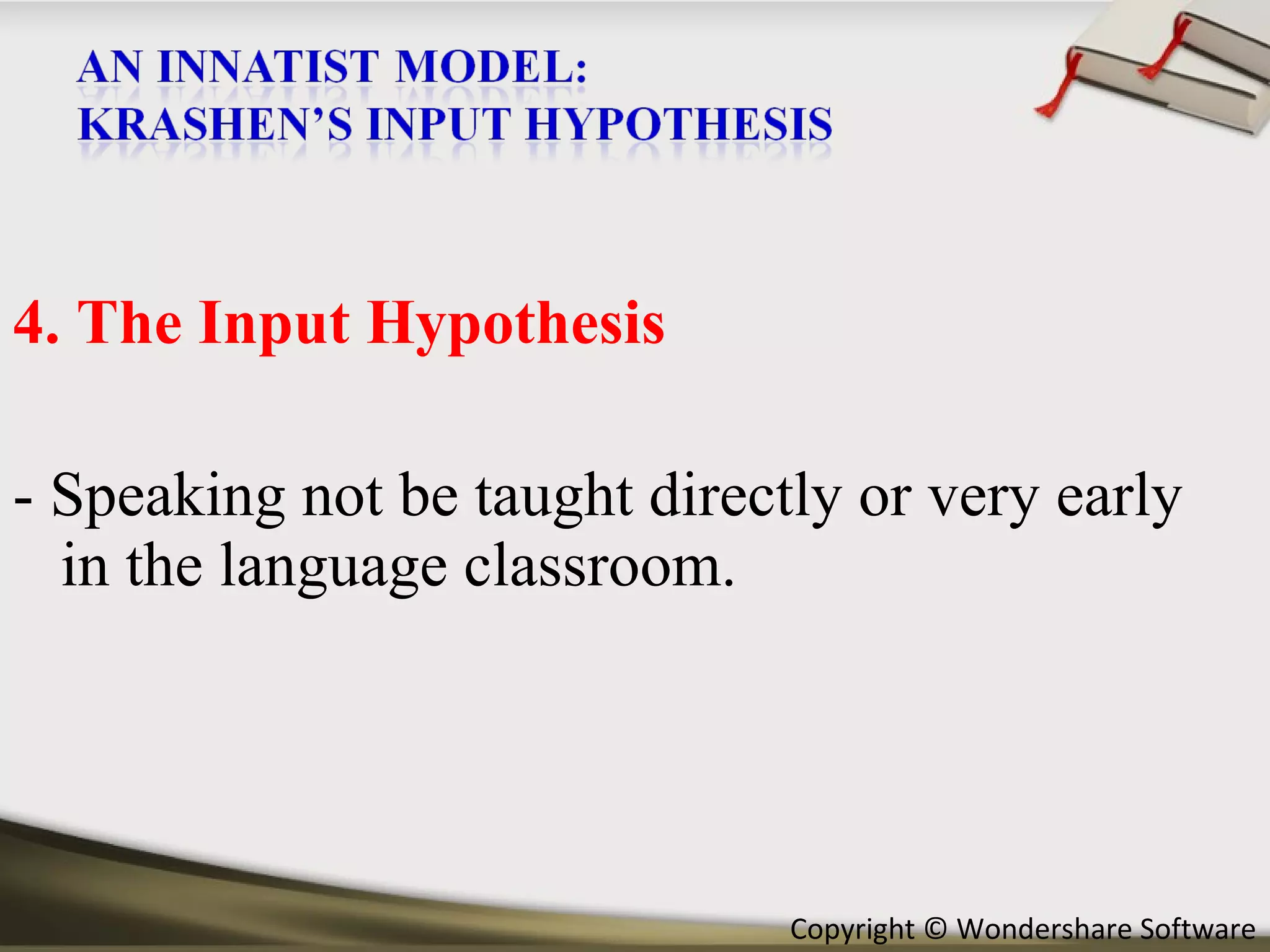 4. The Input Hypothesis - Speaking not be taught directly or very early in the language classroom. 