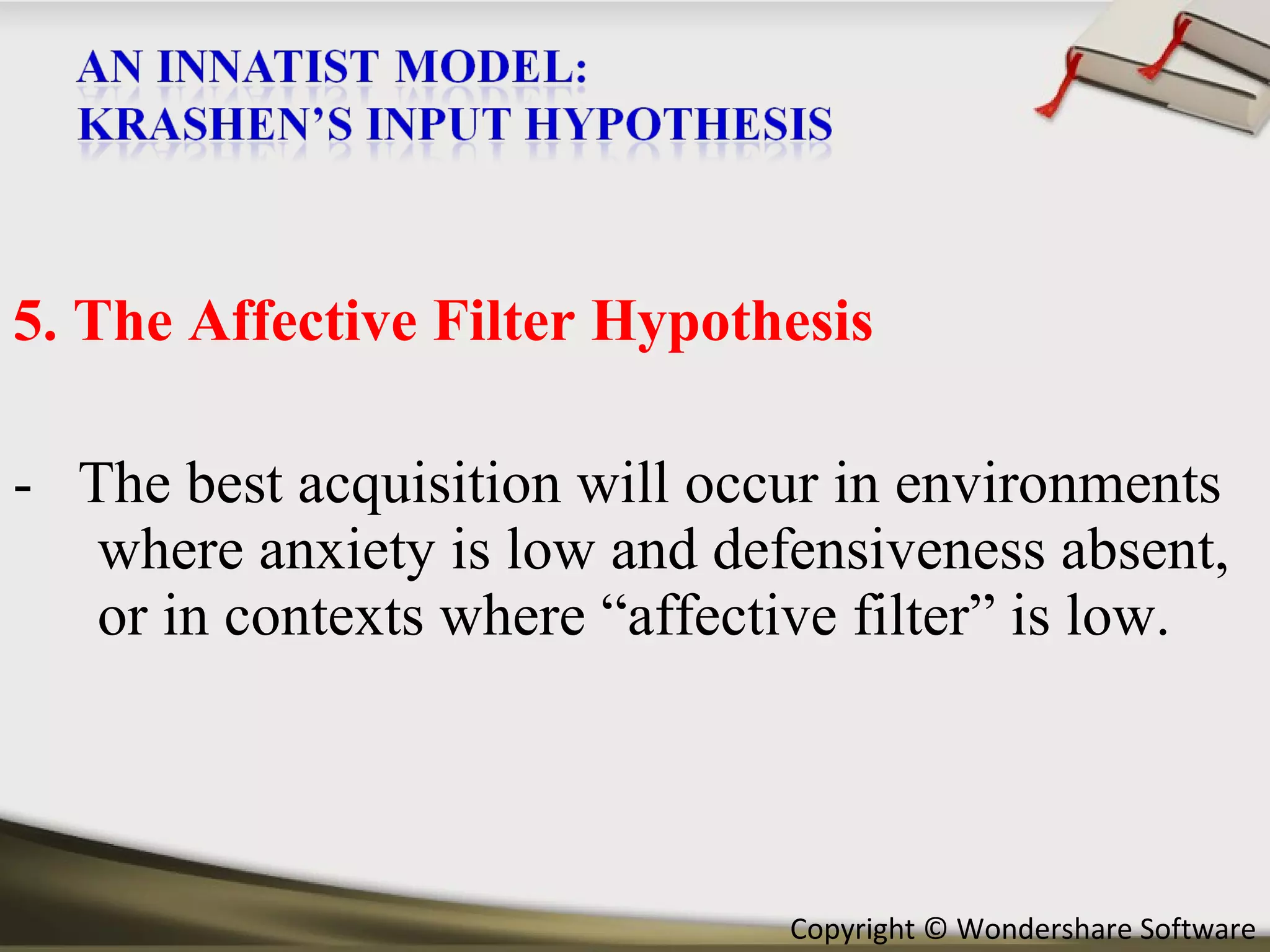5. The Affective Filter Hypothesis -  The best acquisition will occur in environments where anxiety is low and defensiveness absent, or in contexts where “affective filter” is low. 
