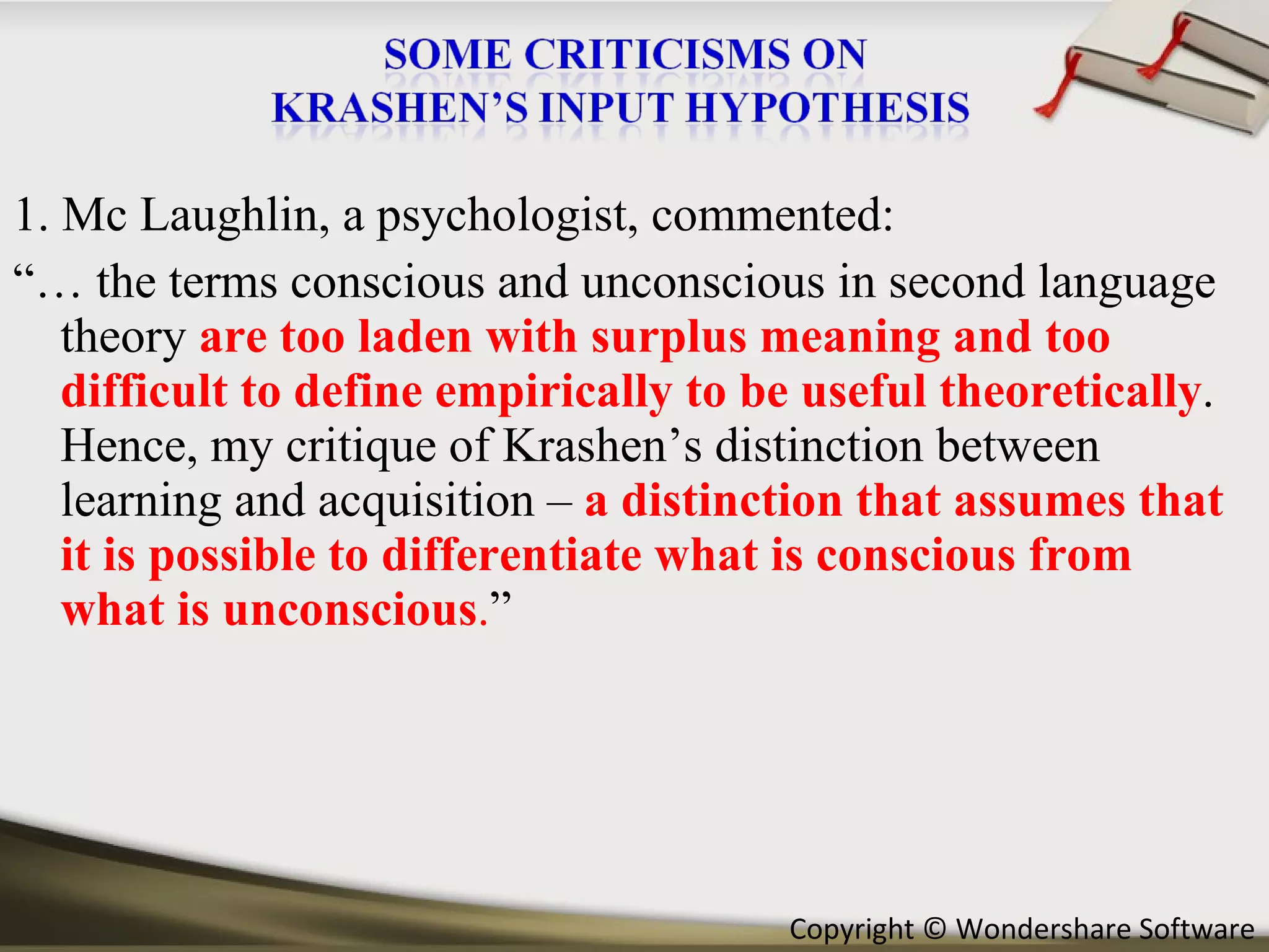 1. Mc Laughlin, a psychologist, commented: “…  the terms conscious and unconscious in second language theory   are too   laden with surplus meaning and too difficult to define empirically to be useful theoretically . Hence, my critique of Krashen’s distinction between learning and acquisition –  a distinction that assumes that it is possible to differentiate what is conscious from what is unconscious . ” 