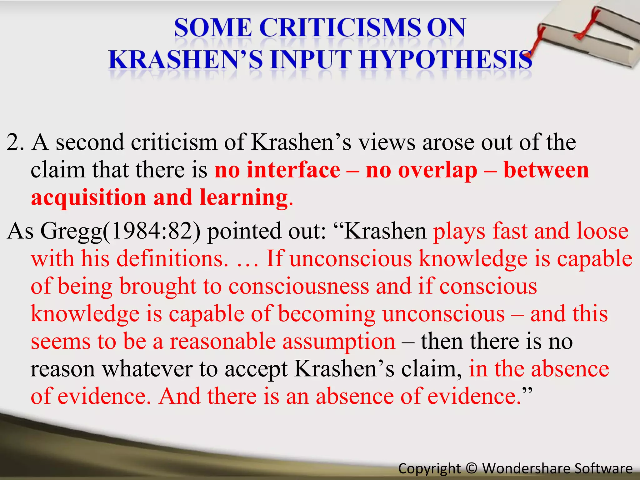 2. A second criticism of Krashen’s views arose out of the claim that there is  no interface – no overlap – between acquisition and learning . As Gregg(1984:82) pointed out: “Krashen  plays fast and loose with his definitions. … If unconscious knowledge is capable of being brought to consciousness and if conscious knowledge is capable of becoming unconscious – and this seems to be a reasonable assumption  – then there is no reason whatever to accept Krashen’s claim,  in the absence of evidence. And there is an absence of evidence. ” 
