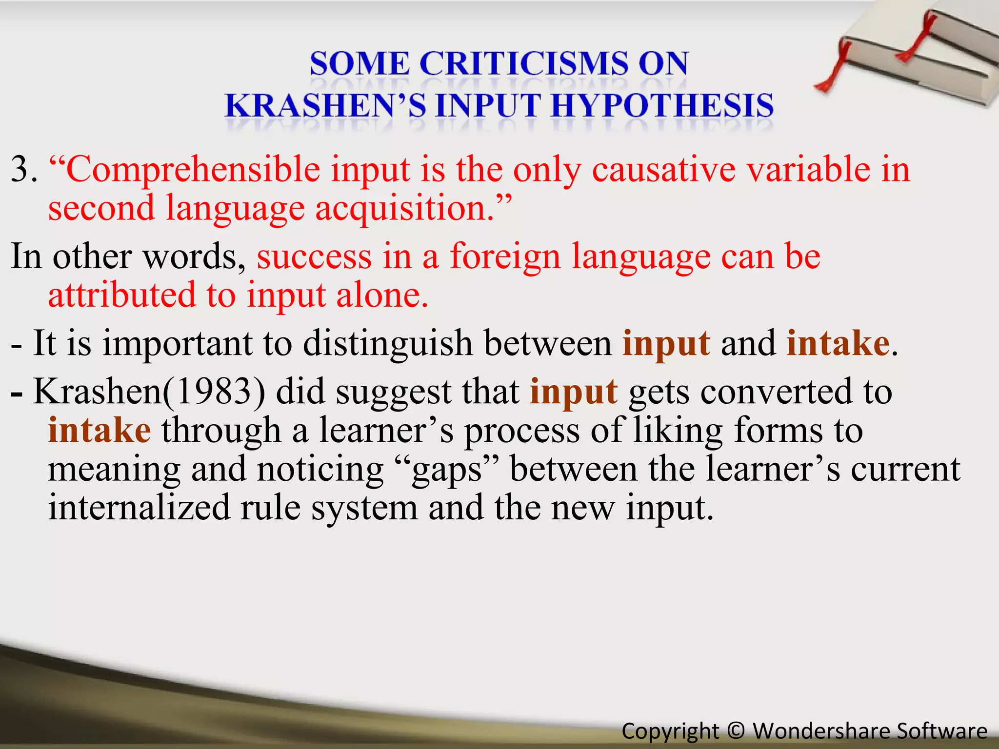 3.  “Comprehensible input is the only causative variable in second language acquisition.” In other words,  success in a foreign language can be attributed to input alone.  - It is important to distinguish between  input   and  intake .  -  Krashen(1983) did suggest that  input  gets converted to  intake  through a learner’s process of liking forms to meaning and noticing “gaps” between the learner’s current internalized rule system and the new input. 
