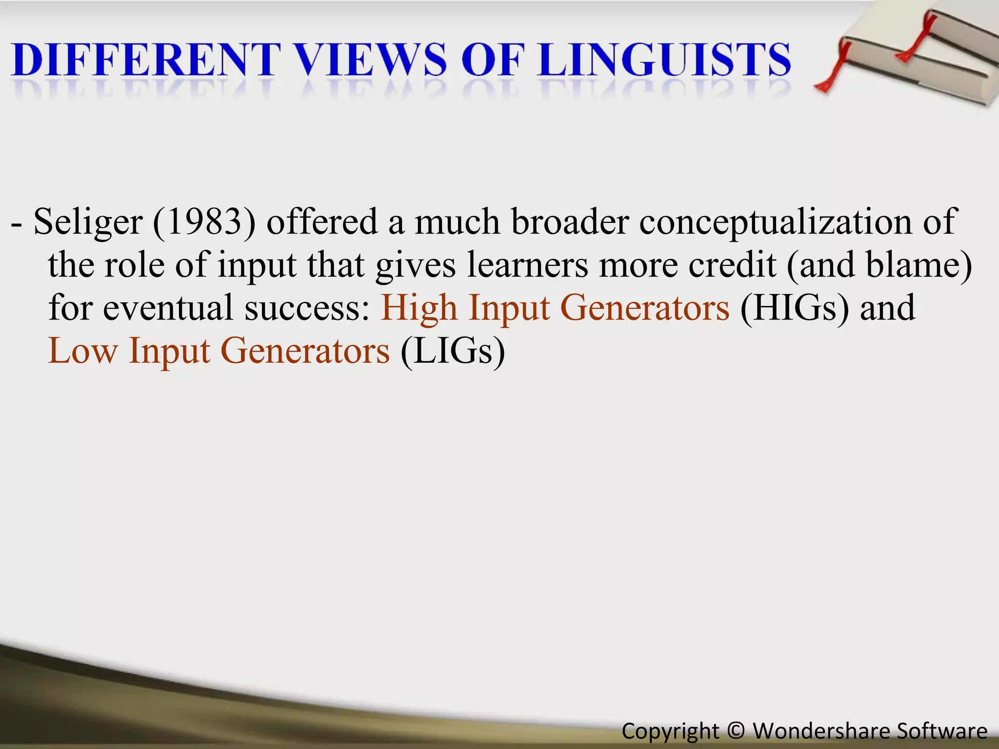 - Seliger (1983) offered a much broader conceptualization of the role of input that gives learners more credit (and blame) for eventual success:  High Input Generators  (HIGs) and  Low Input Generators  (LIGs)  